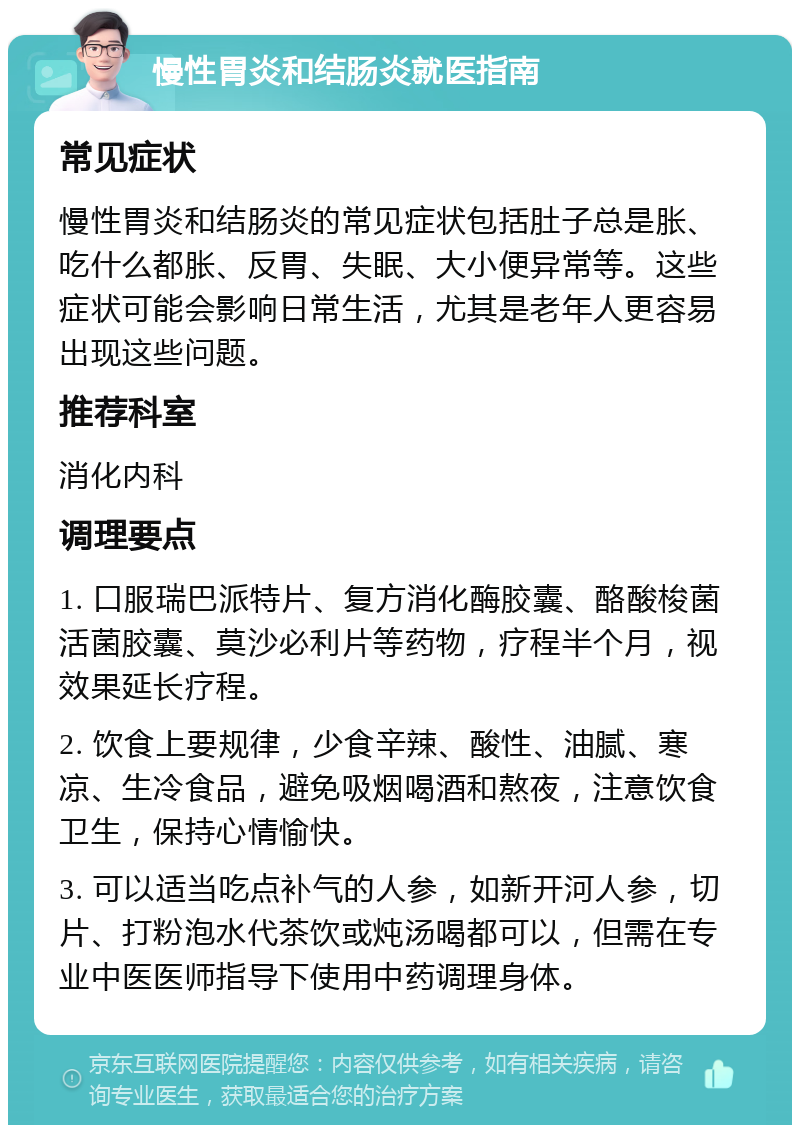 慢性胃炎和结肠炎就医指南 常见症状 慢性胃炎和结肠炎的常见症状包括肚子总是胀、吃什么都胀、反胃、失眠、大小便异常等。这些症状可能会影响日常生活，尤其是老年人更容易出现这些问题。 推荐科室 消化内科 调理要点 1. 口服瑞巴派特片、复方消化酶胶囊、酪酸梭菌活菌胶囊、莫沙必利片等药物，疗程半个月，视效果延长疗程。 2. 饮食上要规律，少食辛辣、酸性、油腻、寒凉、生冷食品，避免吸烟喝酒和熬夜，注意饮食卫生，保持心情愉快。 3. 可以适当吃点补气的人参，如新开河人参，切片、打粉泡水代茶饮或炖汤喝都可以，但需在专业中医医师指导下使用中药调理身体。