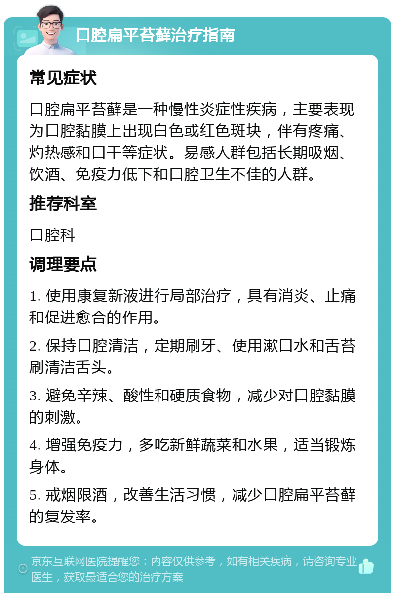 口腔扁平苔藓治疗指南 常见症状 口腔扁平苔藓是一种慢性炎症性疾病，主要表现为口腔黏膜上出现白色或红色斑块，伴有疼痛、灼热感和口干等症状。易感人群包括长期吸烟、饮酒、免疫力低下和口腔卫生不佳的人群。 推荐科室 口腔科 调理要点 1. 使用康复新液进行局部治疗，具有消炎、止痛和促进愈合的作用。 2. 保持口腔清洁，定期刷牙、使用漱口水和舌苔刷清洁舌头。 3. 避免辛辣、酸性和硬质食物，减少对口腔黏膜的刺激。 4. 增强免疫力，多吃新鲜蔬菜和水果，适当锻炼身体。 5. 戒烟限酒，改善生活习惯，减少口腔扁平苔藓的复发率。