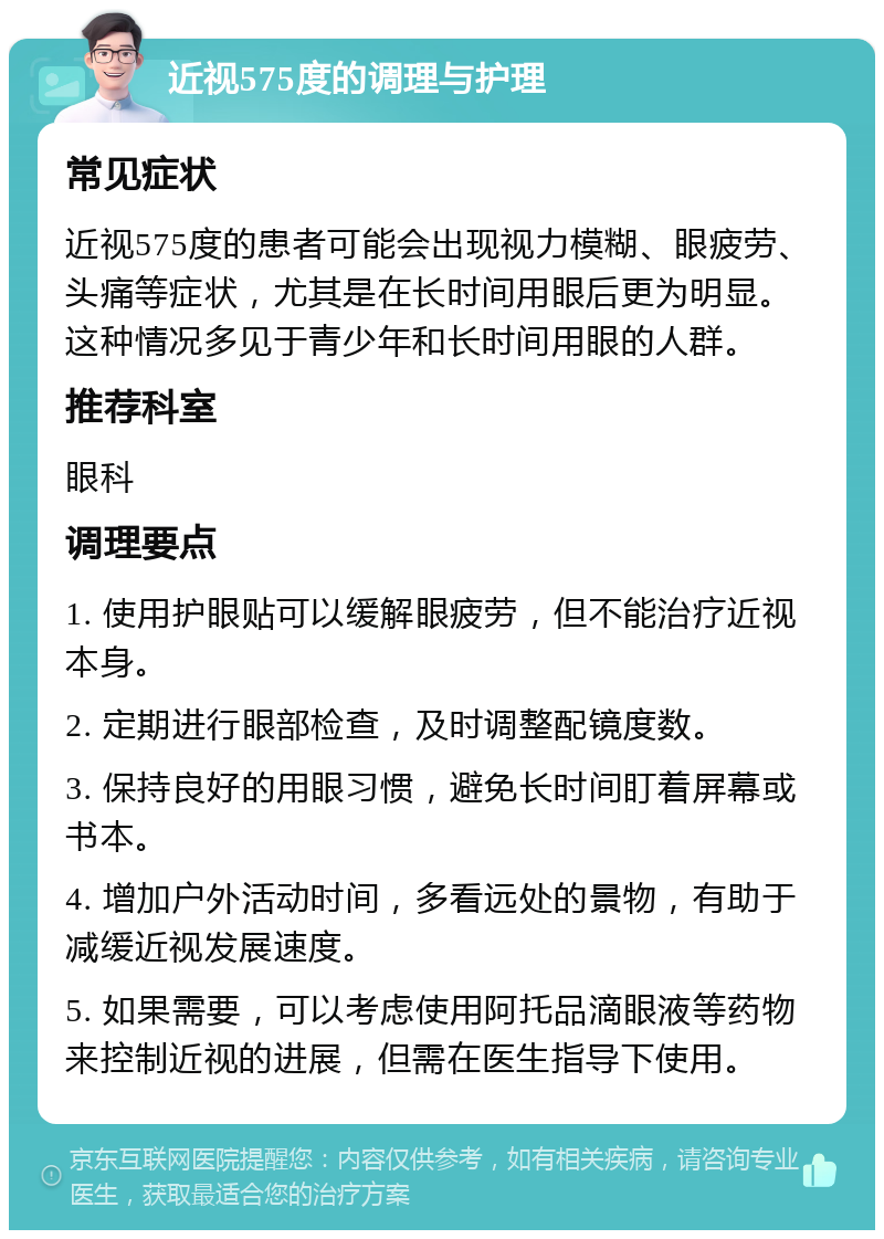 近视575度的调理与护理 常见症状 近视575度的患者可能会出现视力模糊、眼疲劳、头痛等症状，尤其是在长时间用眼后更为明显。这种情况多见于青少年和长时间用眼的人群。 推荐科室 眼科 调理要点 1. 使用护眼贴可以缓解眼疲劳，但不能治疗近视本身。 2. 定期进行眼部检查，及时调整配镜度数。 3. 保持良好的用眼习惯，避免长时间盯着屏幕或书本。 4. 增加户外活动时间，多看远处的景物，有助于减缓近视发展速度。 5. 如果需要，可以考虑使用阿托品滴眼液等药物来控制近视的进展，但需在医生指导下使用。