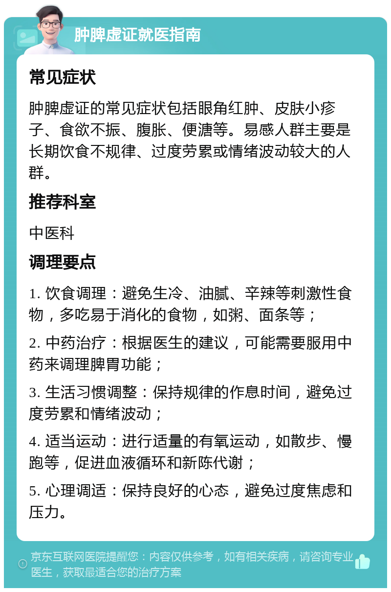 肿脾虚证就医指南 常见症状 肿脾虚证的常见症状包括眼角红肿、皮肤小疹子、食欲不振、腹胀、便溏等。易感人群主要是长期饮食不规律、过度劳累或情绪波动较大的人群。 推荐科室 中医科 调理要点 1. 饮食调理：避免生冷、油腻、辛辣等刺激性食物，多吃易于消化的食物，如粥、面条等； 2. 中药治疗：根据医生的建议，可能需要服用中药来调理脾胃功能； 3. 生活习惯调整：保持规律的作息时间，避免过度劳累和情绪波动； 4. 适当运动：进行适量的有氧运动，如散步、慢跑等，促进血液循环和新陈代谢； 5. 心理调适：保持良好的心态，避免过度焦虑和压力。