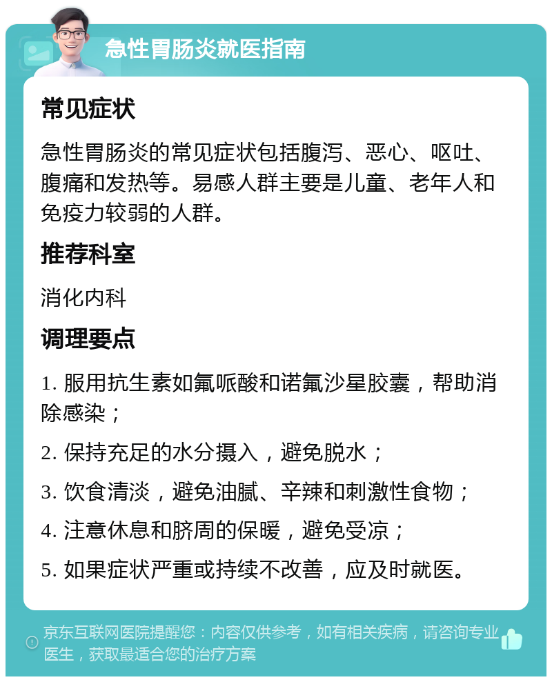 急性胃肠炎就医指南 常见症状 急性胃肠炎的常见症状包括腹泻、恶心、呕吐、腹痛和发热等。易感人群主要是儿童、老年人和免疫力较弱的人群。 推荐科室 消化内科 调理要点 1. 服用抗生素如氟哌酸和诺氟沙星胶囊，帮助消除感染； 2. 保持充足的水分摄入，避免脱水； 3. 饮食清淡，避免油腻、辛辣和刺激性食物； 4. 注意休息和脐周的保暖，避免受凉； 5. 如果症状严重或持续不改善，应及时就医。