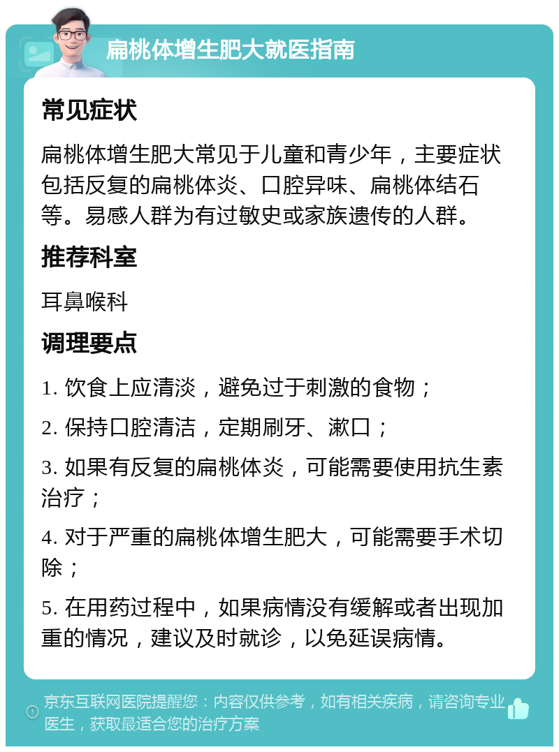 扁桃体增生肥大就医指南 常见症状 扁桃体增生肥大常见于儿童和青少年，主要症状包括反复的扁桃体炎、口腔异味、扁桃体结石等。易感人群为有过敏史或家族遗传的人群。 推荐科室 耳鼻喉科 调理要点 1. 饮食上应清淡，避免过于刺激的食物； 2. 保持口腔清洁，定期刷牙、漱口； 3. 如果有反复的扁桃体炎，可能需要使用抗生素治疗； 4. 对于严重的扁桃体增生肥大，可能需要手术切除； 5. 在用药过程中，如果病情没有缓解或者出现加重的情况，建议及时就诊，以免延误病情。