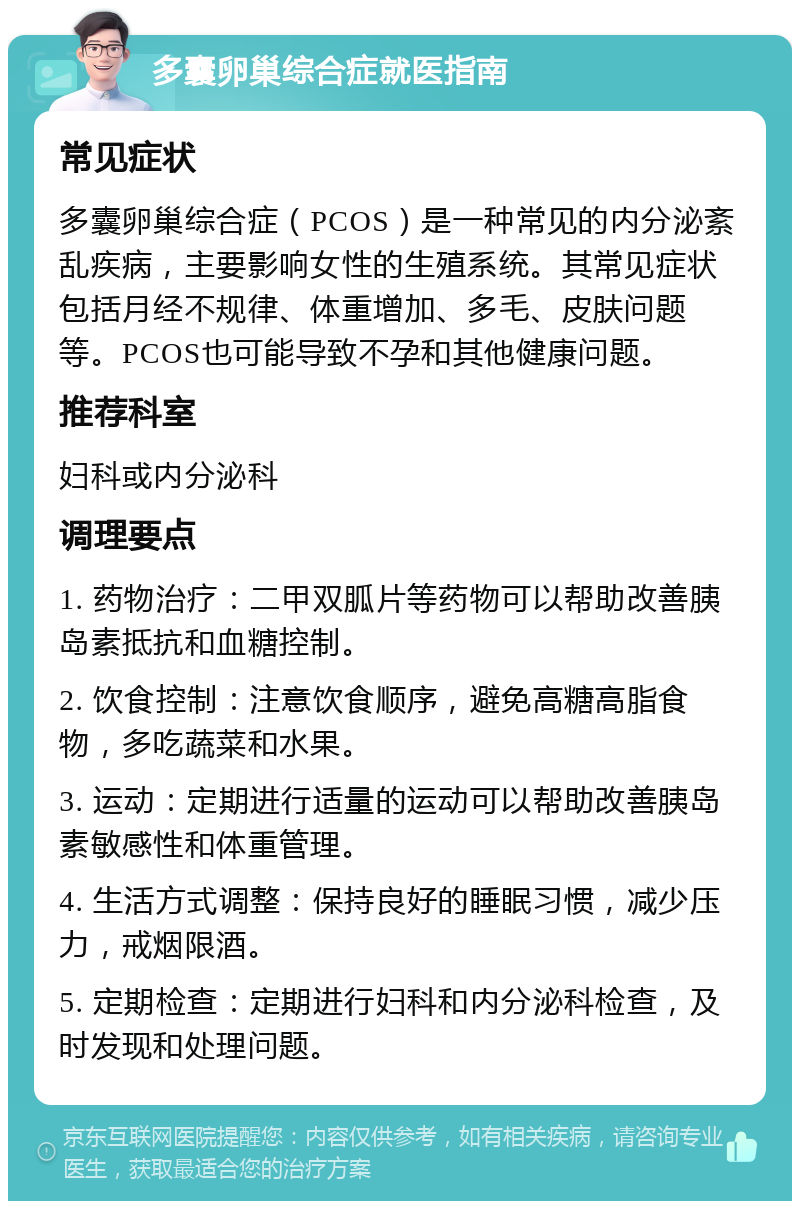 多囊卵巢综合症就医指南 常见症状 多囊卵巢综合症（PCOS）是一种常见的内分泌紊乱疾病，主要影响女性的生殖系统。其常见症状包括月经不规律、体重增加、多毛、皮肤问题等。PCOS也可能导致不孕和其他健康问题。 推荐科室 妇科或内分泌科 调理要点 1. 药物治疗：二甲双胍片等药物可以帮助改善胰岛素抵抗和血糖控制。 2. 饮食控制：注意饮食顺序，避免高糖高脂食物，多吃蔬菜和水果。 3. 运动：定期进行适量的运动可以帮助改善胰岛素敏感性和体重管理。 4. 生活方式调整：保持良好的睡眠习惯，减少压力，戒烟限酒。 5. 定期检查：定期进行妇科和内分泌科检查，及时发现和处理问题。