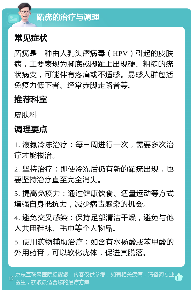 跖疣的治疗与调理 常见症状 跖疣是一种由人乳头瘤病毒（HPV）引起的皮肤病，主要表现为脚底或脚趾上出现硬、粗糙的疣状病变，可能伴有疼痛或不适感。易感人群包括免疫力低下者、经常赤脚走路者等。 推荐科室 皮肤科 调理要点 1. 液氮冷冻治疗：每三周进行一次，需要多次治疗才能根治。 2. 坚持治疗：即使冷冻后仍有新的跖疣出现，也要坚持治疗直至完全消失。 3. 提高免疫力：通过健康饮食、适量运动等方式增强自身抵抗力，减少病毒感染的机会。 4. 避免交叉感染：保持足部清洁干燥，避免与他人共用鞋袜、毛巾等个人物品。 5. 使用药物辅助治疗：如含有水杨酸或苯甲酸的外用药膏，可以软化疣体，促进其脱落。