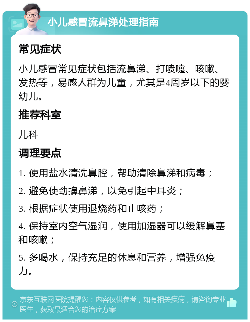 小儿感冒流鼻涕处理指南 常见症状 小儿感冒常见症状包括流鼻涕、打喷嚏、咳嗽、发热等，易感人群为儿童，尤其是4周岁以下的婴幼儿。 推荐科室 儿科 调理要点 1. 使用盐水清洗鼻腔，帮助清除鼻涕和病毒； 2. 避免使劲擤鼻涕，以免引起中耳炎； 3. 根据症状使用退烧药和止咳药； 4. 保持室内空气湿润，使用加湿器可以缓解鼻塞和咳嗽； 5. 多喝水，保持充足的休息和营养，增强免疫力。