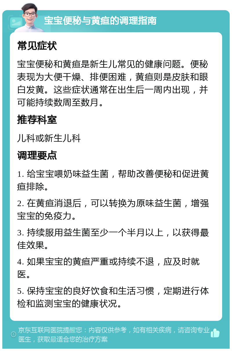 宝宝便秘与黄疸的调理指南 常见症状 宝宝便秘和黄疸是新生儿常见的健康问题。便秘表现为大便干燥、排便困难，黄疸则是皮肤和眼白发黄。这些症状通常在出生后一周内出现，并可能持续数周至数月。 推荐科室 儿科或新生儿科 调理要点 1. 给宝宝喂奶味益生菌，帮助改善便秘和促进黄疸排除。 2. 在黄疸消退后，可以转换为原味益生菌，增强宝宝的免疫力。 3. 持续服用益生菌至少一个半月以上，以获得最佳效果。 4. 如果宝宝的黄疸严重或持续不退，应及时就医。 5. 保持宝宝的良好饮食和生活习惯，定期进行体检和监测宝宝的健康状况。