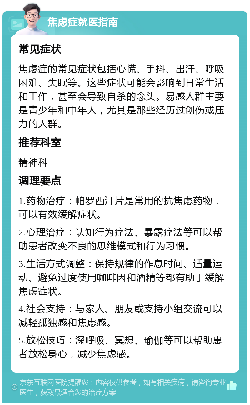 焦虑症就医指南 常见症状 焦虑症的常见症状包括心慌、手抖、出汗、呼吸困难、失眠等。这些症状可能会影响到日常生活和工作，甚至会导致自杀的念头。易感人群主要是青少年和中年人，尤其是那些经历过创伤或压力的人群。 推荐科室 精神科 调理要点 1.药物治疗：帕罗西汀片是常用的抗焦虑药物，可以有效缓解症状。 2.心理治疗：认知行为疗法、暴露疗法等可以帮助患者改变不良的思维模式和行为习惯。 3.生活方式调整：保持规律的作息时间、适量运动、避免过度使用咖啡因和酒精等都有助于缓解焦虑症状。 4.社会支持：与家人、朋友或支持小组交流可以减轻孤独感和焦虑感。 5.放松技巧：深呼吸、冥想、瑜伽等可以帮助患者放松身心，减少焦虑感。