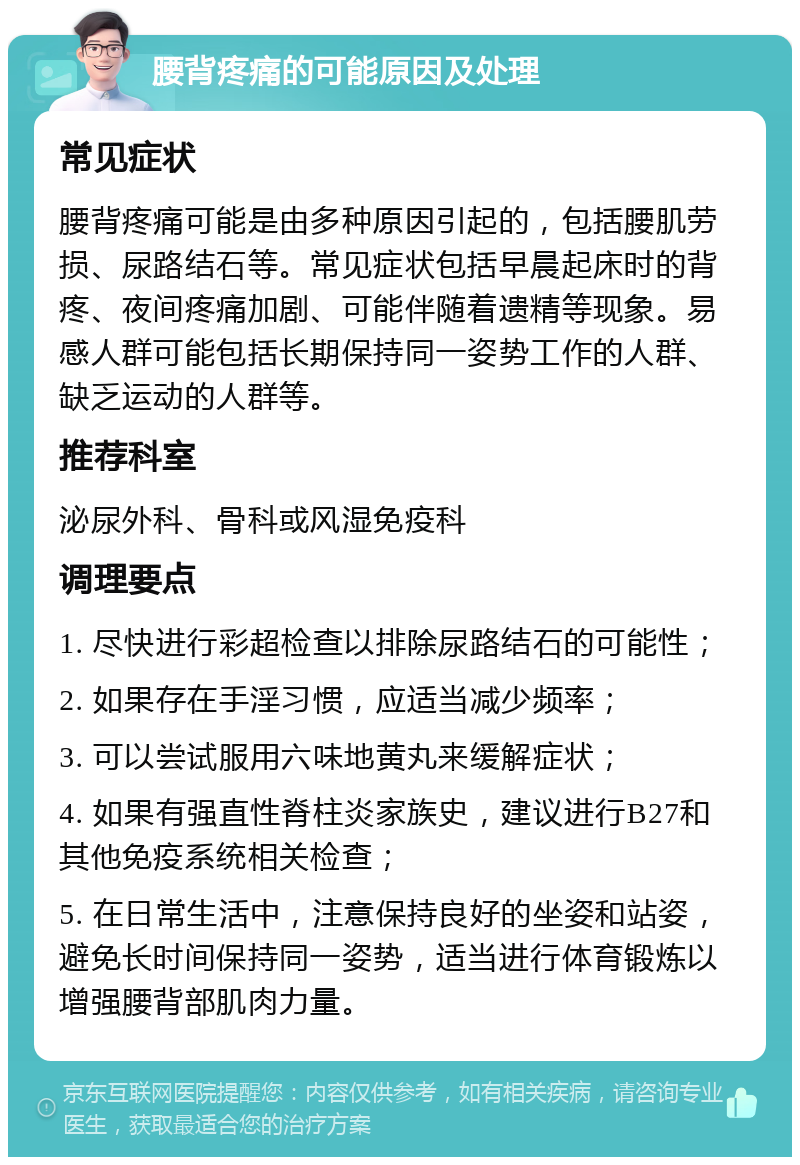 腰背疼痛的可能原因及处理 常见症状 腰背疼痛可能是由多种原因引起的，包括腰肌劳损、尿路结石等。常见症状包括早晨起床时的背疼、夜间疼痛加剧、可能伴随着遗精等现象。易感人群可能包括长期保持同一姿势工作的人群、缺乏运动的人群等。 推荐科室 泌尿外科、骨科或风湿免疫科 调理要点 1. 尽快进行彩超检查以排除尿路结石的可能性； 2. 如果存在手淫习惯，应适当减少频率； 3. 可以尝试服用六味地黄丸来缓解症状； 4. 如果有强直性脊柱炎家族史，建议进行B27和其他免疫系统相关检查； 5. 在日常生活中，注意保持良好的坐姿和站姿，避免长时间保持同一姿势，适当进行体育锻炼以增强腰背部肌肉力量。