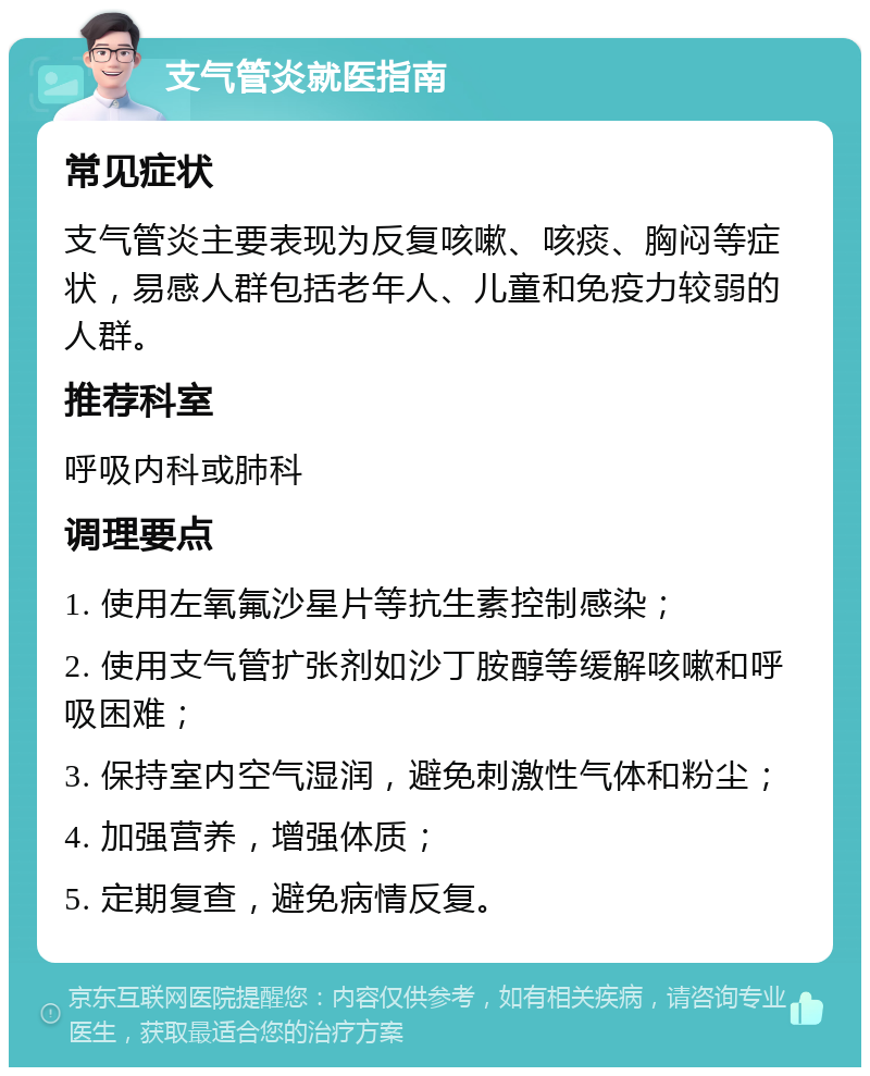 支气管炎就医指南 常见症状 支气管炎主要表现为反复咳嗽、咳痰、胸闷等症状，易感人群包括老年人、儿童和免疫力较弱的人群。 推荐科室 呼吸内科或肺科 调理要点 1. 使用左氧氟沙星片等抗生素控制感染； 2. 使用支气管扩张剂如沙丁胺醇等缓解咳嗽和呼吸困难； 3. 保持室内空气湿润，避免刺激性气体和粉尘； 4. 加强营养，增强体质； 5. 定期复查，避免病情反复。