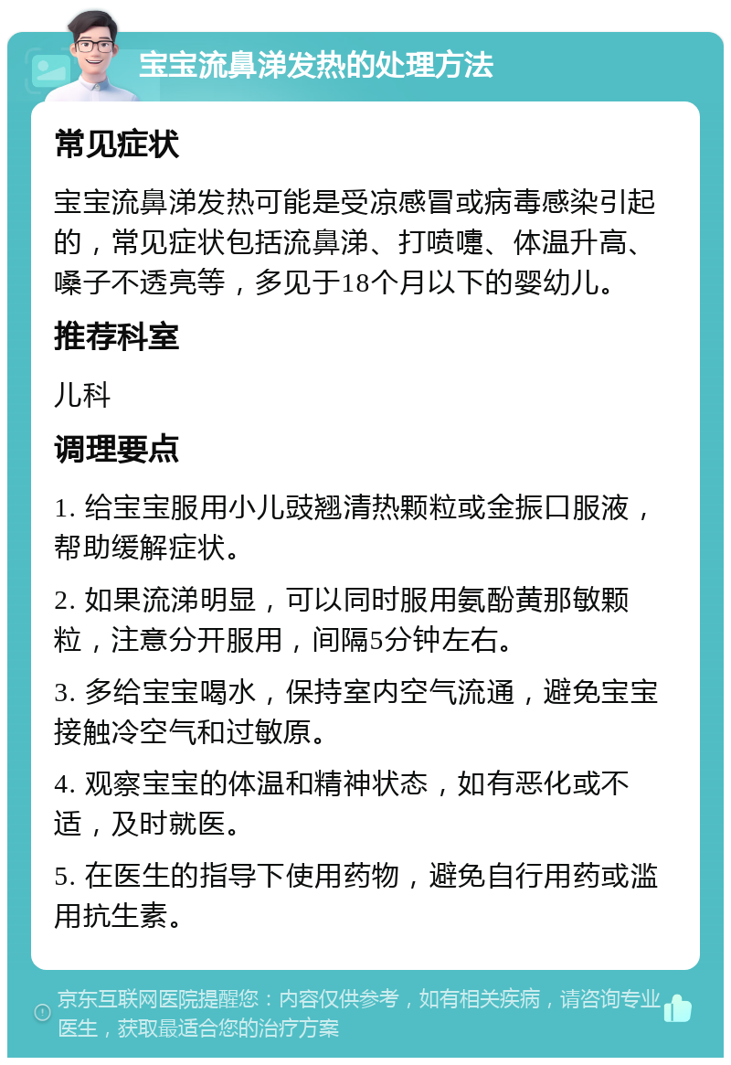 宝宝流鼻涕发热的处理方法 常见症状 宝宝流鼻涕发热可能是受凉感冒或病毒感染引起的，常见症状包括流鼻涕、打喷嚏、体温升高、嗓子不透亮等，多见于18个月以下的婴幼儿。 推荐科室 儿科 调理要点 1. 给宝宝服用小儿豉翘清热颗粒或金振口服液，帮助缓解症状。 2. 如果流涕明显，可以同时服用氨酚黄那敏颗粒，注意分开服用，间隔5分钟左右。 3. 多给宝宝喝水，保持室内空气流通，避免宝宝接触冷空气和过敏原。 4. 观察宝宝的体温和精神状态，如有恶化或不适，及时就医。 5. 在医生的指导下使用药物，避免自行用药或滥用抗生素。