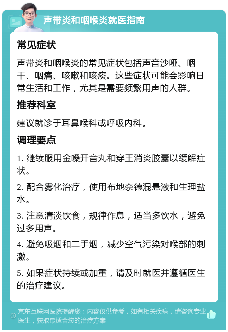 声带炎和咽喉炎就医指南 常见症状 声带炎和咽喉炎的常见症状包括声音沙哑、咽干、咽痛、咳嗽和咳痰。这些症状可能会影响日常生活和工作，尤其是需要频繁用声的人群。 推荐科室 建议就诊于耳鼻喉科或呼吸内科。 调理要点 1. 继续服用金嗓开音丸和穿王消炎胶囊以缓解症状。 2. 配合雾化治疗，使用布地奈德混悬液和生理盐水。 3. 注意清淡饮食，规律作息，适当多饮水，避免过多用声。 4. 避免吸烟和二手烟，减少空气污染对喉部的刺激。 5. 如果症状持续或加重，请及时就医并遵循医生的治疗建议。