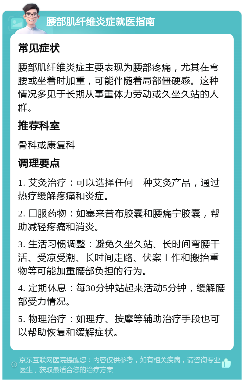 腰部肌纤维炎症就医指南 常见症状 腰部肌纤维炎症主要表现为腰部疼痛，尤其在弯腰或坐着时加重，可能伴随着局部僵硬感。这种情况多见于长期从事重体力劳动或久坐久站的人群。 推荐科室 骨科或康复科 调理要点 1. 艾灸治疗：可以选择任何一种艾灸产品，通过热疗缓解疼痛和炎症。 2. 口服药物：如塞来昔布胶囊和腰痛宁胶囊，帮助减轻疼痛和消炎。 3. 生活习惯调整：避免久坐久站、长时间弯腰干活、受凉受潮、长时间走路、伏案工作和搬抬重物等可能加重腰部负担的行为。 4. 定期休息：每30分钟站起来活动5分钟，缓解腰部受力情况。 5. 物理治疗：如理疗、按摩等辅助治疗手段也可以帮助恢复和缓解症状。