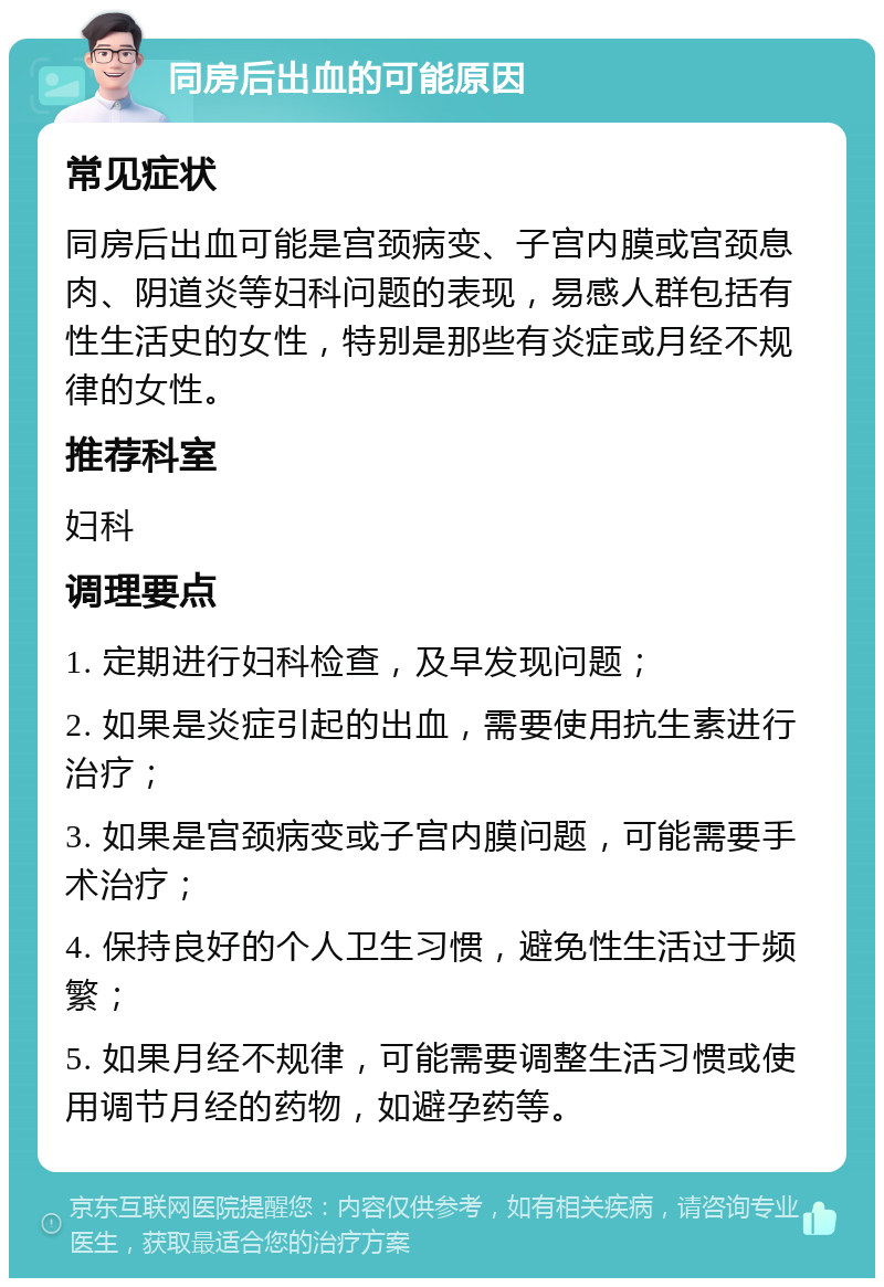 同房后出血的可能原因 常见症状 同房后出血可能是宫颈病变、子宫内膜或宫颈息肉、阴道炎等妇科问题的表现，易感人群包括有性生活史的女性，特别是那些有炎症或月经不规律的女性。 推荐科室 妇科 调理要点 1. 定期进行妇科检查，及早发现问题； 2. 如果是炎症引起的出血，需要使用抗生素进行治疗； 3. 如果是宫颈病变或子宫内膜问题，可能需要手术治疗； 4. 保持良好的个人卫生习惯，避免性生活过于频繁； 5. 如果月经不规律，可能需要调整生活习惯或使用调节月经的药物，如避孕药等。