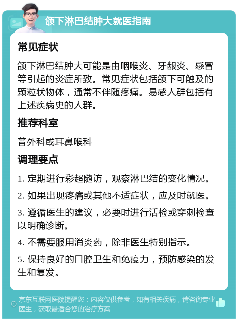 颌下淋巴结肿大就医指南 常见症状 颌下淋巴结肿大可能是由咽喉炎、牙龈炎、感冒等引起的炎症所致。常见症状包括颌下可触及的颗粒状物体，通常不伴随疼痛。易感人群包括有上述疾病史的人群。 推荐科室 普外科或耳鼻喉科 调理要点 1. 定期进行彩超随访，观察淋巴结的变化情况。 2. 如果出现疼痛或其他不适症状，应及时就医。 3. 遵循医生的建议，必要时进行活检或穿刺检查以明确诊断。 4. 不需要服用消炎药，除非医生特别指示。 5. 保持良好的口腔卫生和免疫力，预防感染的发生和复发。