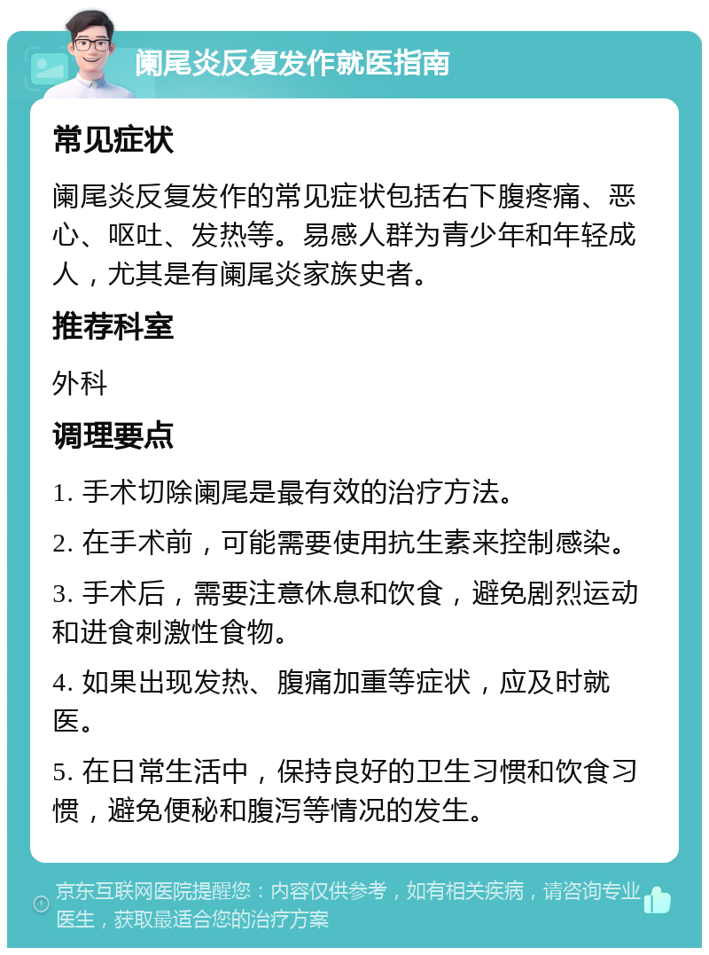 阑尾炎反复发作就医指南 常见症状 阑尾炎反复发作的常见症状包括右下腹疼痛、恶心、呕吐、发热等。易感人群为青少年和年轻成人，尤其是有阑尾炎家族史者。 推荐科室 外科 调理要点 1. 手术切除阑尾是最有效的治疗方法。 2. 在手术前，可能需要使用抗生素来控制感染。 3. 手术后，需要注意休息和饮食，避免剧烈运动和进食刺激性食物。 4. 如果出现发热、腹痛加重等症状，应及时就医。 5. 在日常生活中，保持良好的卫生习惯和饮食习惯，避免便秘和腹泻等情况的发生。