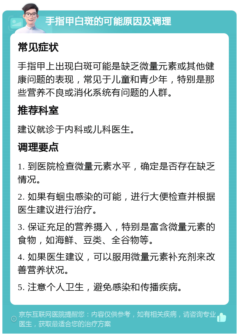 手指甲白斑的可能原因及调理 常见症状 手指甲上出现白斑可能是缺乏微量元素或其他健康问题的表现，常见于儿童和青少年，特别是那些营养不良或消化系统有问题的人群。 推荐科室 建议就诊于内科或儿科医生。 调理要点 1. 到医院检查微量元素水平，确定是否存在缺乏情况。 2. 如果有蛔虫感染的可能，进行大便检查并根据医生建议进行治疗。 3. 保证充足的营养摄入，特别是富含微量元素的食物，如海鲜、豆类、全谷物等。 4. 如果医生建议，可以服用微量元素补充剂来改善营养状况。 5. 注意个人卫生，避免感染和传播疾病。