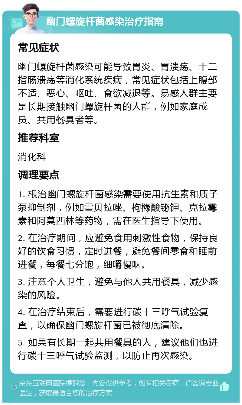 幽门螺旋杆菌感染治疗指南 常见症状 幽门螺旋杆菌感染可能导致胃炎、胃溃疡、十二指肠溃疡等消化系统疾病，常见症状包括上腹部不适、恶心、呕吐、食欲减退等。易感人群主要是长期接触幽门螺旋杆菌的人群，例如家庭成员、共用餐具者等。 推荐科室 消化科 调理要点 1. 根治幽门螺旋杆菌感染需要使用抗生素和质子泵抑制剂，例如雷贝拉唑、枸橼酸铋钾、克拉霉素和阿莫西林等药物，需在医生指导下使用。 2. 在治疗期间，应避免食用刺激性食物，保持良好的饮食习惯，定时进餐，避免餐间零食和睡前进餐，每餐七分饱，细嚼慢咽。 3. 注意个人卫生，避免与他人共用餐具，减少感染的风险。 4. 在治疗结束后，需要进行碳十三呼气试验复查，以确保幽门螺旋杆菌已被彻底清除。 5. 如果有长期一起共用餐具的人，建议他们也进行碳十三呼气试验监测，以防止再次感染。