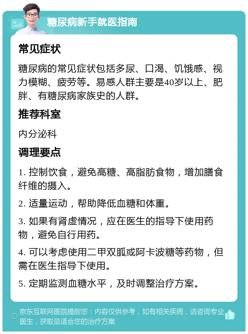 糖尿病新手就医指南 常见症状 糖尿病的常见症状包括多尿、口渴、饥饿感、视力模糊、疲劳等。易感人群主要是40岁以上、肥胖、有糖尿病家族史的人群。 推荐科室 内分泌科 调理要点 1. 控制饮食，避免高糖、高脂肪食物，增加膳食纤维的摄入。 2. 适量运动，帮助降低血糖和体重。 3. 如果有肾虚情况，应在医生的指导下使用药物，避免自行用药。 4. 可以考虑使用二甲双胍或阿卡波糖等药物，但需在医生指导下使用。 5. 定期监测血糖水平，及时调整治疗方案。