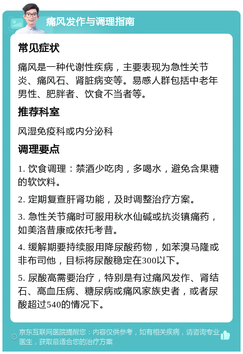 痛风发作与调理指南 常见症状 痛风是一种代谢性疾病，主要表现为急性关节炎、痛风石、肾脏病变等。易感人群包括中老年男性、肥胖者、饮食不当者等。 推荐科室 风湿免疫科或内分泌科 调理要点 1. 饮食调理：禁酒少吃肉，多喝水，避免含果糖的软饮料。 2. 定期复查肝肾功能，及时调整治疗方案。 3. 急性关节痛时可服用秋水仙碱或抗炎镇痛药，如美洛昔康或依托考昔。 4. 缓解期要持续服用降尿酸药物，如苯溴马隆或非布司他，目标将尿酸稳定在300以下。 5. 尿酸高需要治疗，特别是有过痛风发作、肾结石、高血压病、糖尿病或痛风家族史者，或者尿酸超过540的情况下。