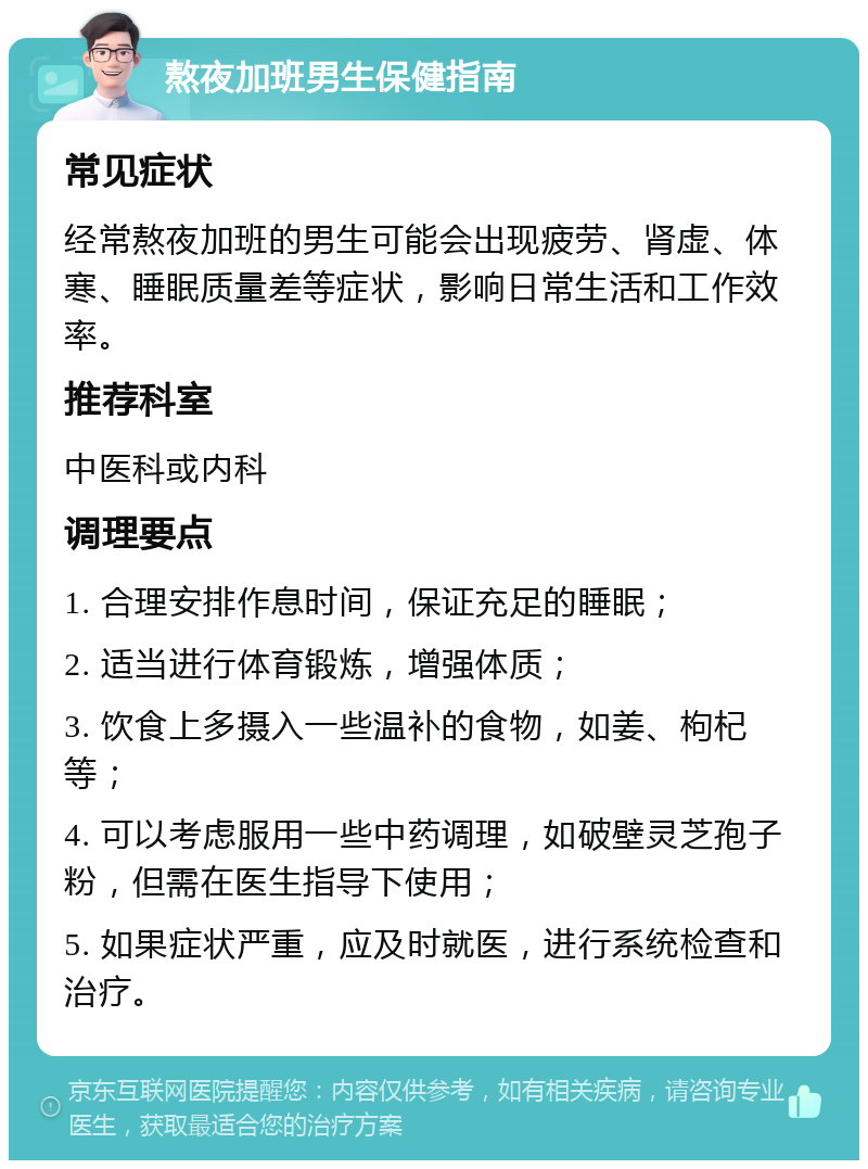 熬夜加班男生保健指南 常见症状 经常熬夜加班的男生可能会出现疲劳、肾虚、体寒、睡眠质量差等症状，影响日常生活和工作效率。 推荐科室 中医科或内科 调理要点 1. 合理安排作息时间，保证充足的睡眠； 2. 适当进行体育锻炼，增强体质； 3. 饮食上多摄入一些温补的食物，如姜、枸杞等； 4. 可以考虑服用一些中药调理，如破壁灵芝孢子粉，但需在医生指导下使用； 5. 如果症状严重，应及时就医，进行系统检查和治疗。