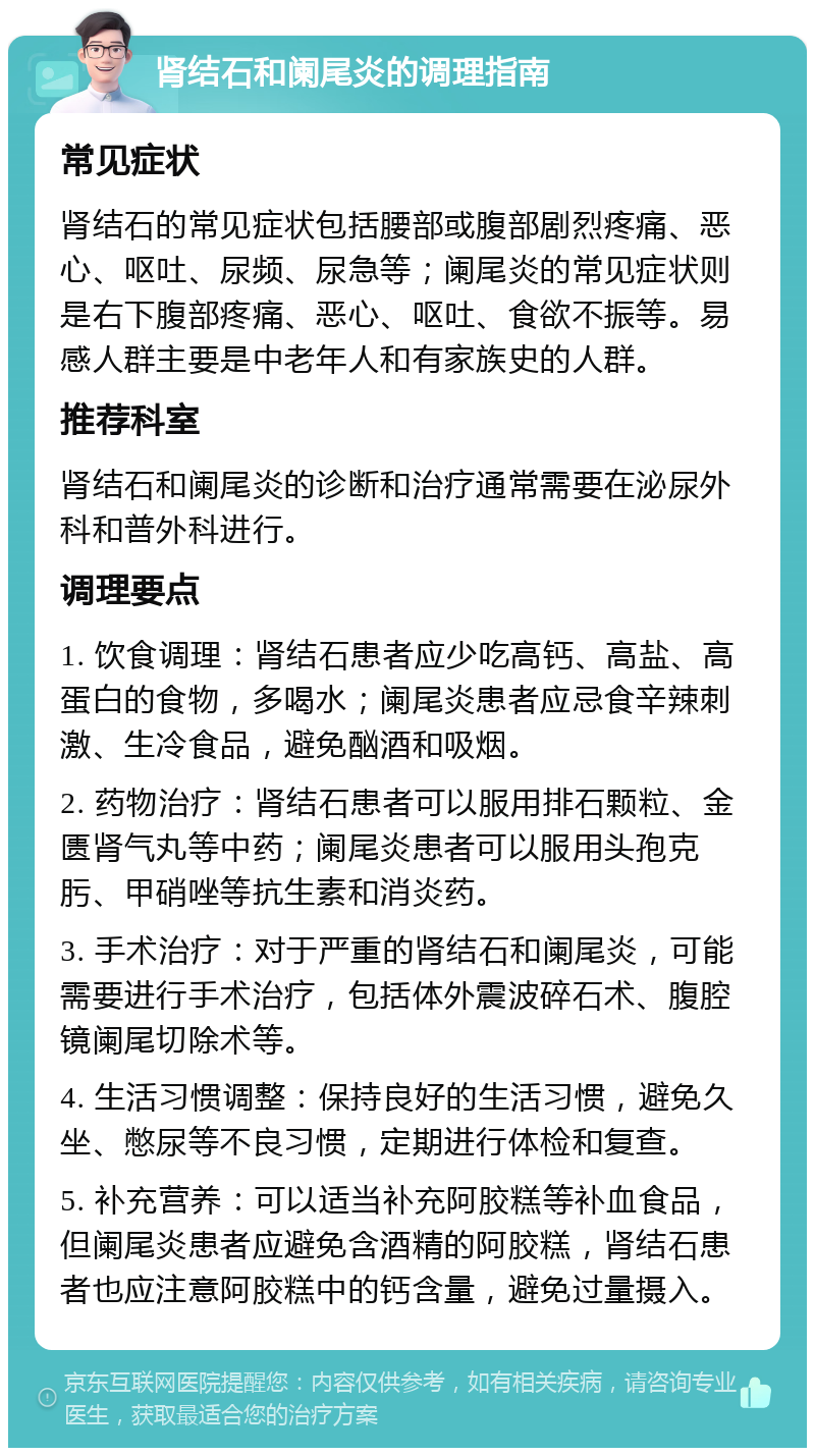 肾结石和阑尾炎的调理指南 常见症状 肾结石的常见症状包括腰部或腹部剧烈疼痛、恶心、呕吐、尿频、尿急等；阑尾炎的常见症状则是右下腹部疼痛、恶心、呕吐、食欲不振等。易感人群主要是中老年人和有家族史的人群。 推荐科室 肾结石和阑尾炎的诊断和治疗通常需要在泌尿外科和普外科进行。 调理要点 1. 饮食调理：肾结石患者应少吃高钙、高盐、高蛋白的食物，多喝水；阑尾炎患者应忌食辛辣刺激、生冷食品，避免酗酒和吸烟。 2. 药物治疗：肾结石患者可以服用排石颗粒、金匮肾气丸等中药；阑尾炎患者可以服用头孢克肟、甲硝唑等抗生素和消炎药。 3. 手术治疗：对于严重的肾结石和阑尾炎，可能需要进行手术治疗，包括体外震波碎石术、腹腔镜阑尾切除术等。 4. 生活习惯调整：保持良好的生活习惯，避免久坐、憋尿等不良习惯，定期进行体检和复查。 5. 补充营养：可以适当补充阿胶糕等补血食品，但阑尾炎患者应避免含酒精的阿胶糕，肾结石患者也应注意阿胶糕中的钙含量，避免过量摄入。