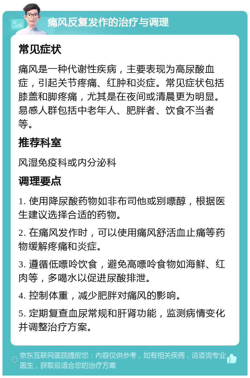 痛风反复发作的治疗与调理 常见症状 痛风是一种代谢性疾病，主要表现为高尿酸血症，引起关节疼痛、红肿和炎症。常见症状包括膝盖和脚疼痛，尤其是在夜间或清晨更为明显。易感人群包括中老年人、肥胖者、饮食不当者等。 推荐科室 风湿免疫科或内分泌科 调理要点 1. 使用降尿酸药物如非布司他或别嘌醇，根据医生建议选择合适的药物。 2. 在痛风发作时，可以使用痛风舒活血止痛等药物缓解疼痛和炎症。 3. 遵循低嘌呤饮食，避免高嘌呤食物如海鲜、红肉等，多喝水以促进尿酸排泄。 4. 控制体重，减少肥胖对痛风的影响。 5. 定期复查血尿常规和肝肾功能，监测病情变化并调整治疗方案。