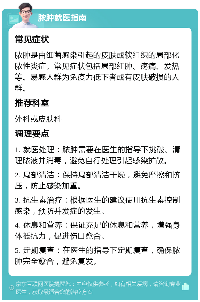 脓肿就医指南 常见症状 脓肿是由细菌感染引起的皮肤或软组织的局部化脓性炎症。常见症状包括局部红肿、疼痛、发热等。易感人群为免疫力低下者或有皮肤破损的人群。 推荐科室 外科或皮肤科 调理要点 1. 就医处理：脓肿需要在医生的指导下挑破、清理脓液并消毒，避免自行处理引起感染扩散。 2. 局部清洁：保持局部清洁干燥，避免摩擦和挤压，防止感染加重。 3. 抗生素治疗：根据医生的建议使用抗生素控制感染，预防并发症的发生。 4. 休息和营养：保证充足的休息和营养，增强身体抵抗力，促进伤口愈合。 5. 定期复查：在医生的指导下定期复查，确保脓肿完全愈合，避免复发。