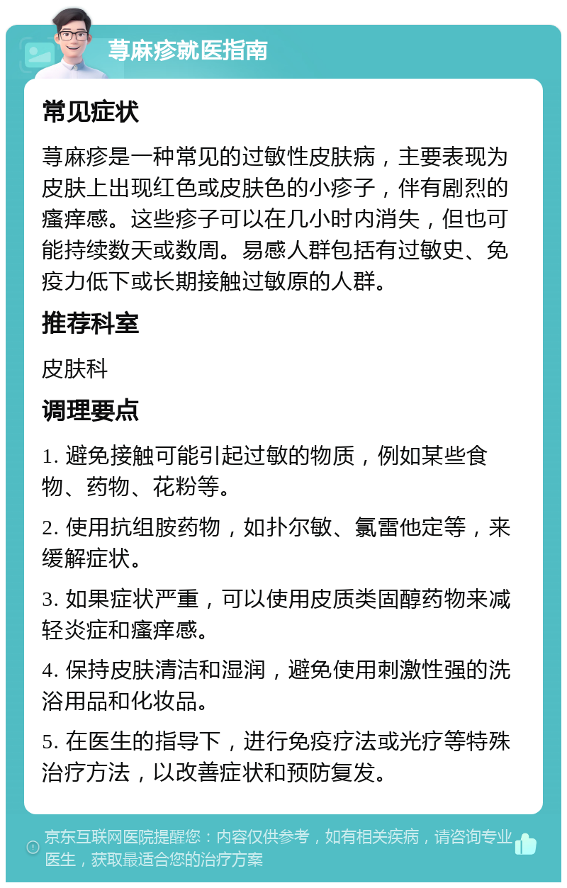 荨麻疹就医指南 常见症状 荨麻疹是一种常见的过敏性皮肤病，主要表现为皮肤上出现红色或皮肤色的小疹子，伴有剧烈的瘙痒感。这些疹子可以在几小时内消失，但也可能持续数天或数周。易感人群包括有过敏史、免疫力低下或长期接触过敏原的人群。 推荐科室 皮肤科 调理要点 1. 避免接触可能引起过敏的物质，例如某些食物、药物、花粉等。 2. 使用抗组胺药物，如扑尔敏、氯雷他定等，来缓解症状。 3. 如果症状严重，可以使用皮质类固醇药物来减轻炎症和瘙痒感。 4. 保持皮肤清洁和湿润，避免使用刺激性强的洗浴用品和化妆品。 5. 在医生的指导下，进行免疫疗法或光疗等特殊治疗方法，以改善症状和预防复发。