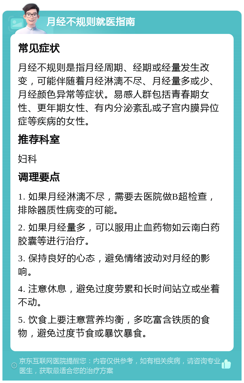 月经不规则就医指南 常见症状 月经不规则是指月经周期、经期或经量发生改变，可能伴随着月经淋漓不尽、月经量多或少、月经颜色异常等症状。易感人群包括青春期女性、更年期女性、有内分泌紊乱或子宫内膜异位症等疾病的女性。 推荐科室 妇科 调理要点 1. 如果月经淋漓不尽，需要去医院做B超检查，排除器质性病变的可能。 2. 如果月经量多，可以服用止血药物如云南白药胶囊等进行治疗。 3. 保持良好的心态，避免情绪波动对月经的影响。 4. 注意休息，避免过度劳累和长时间站立或坐着不动。 5. 饮食上要注意营养均衡，多吃富含铁质的食物，避免过度节食或暴饮暴食。