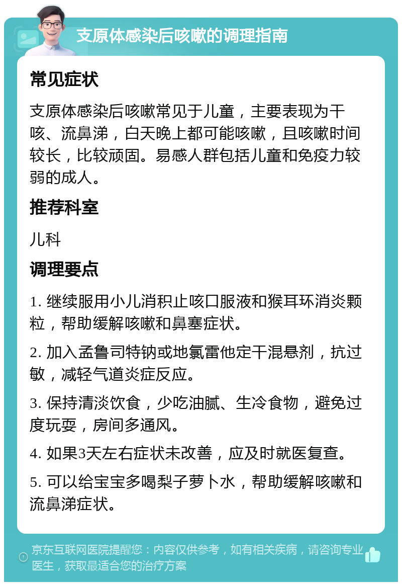 支原体感染后咳嗽的调理指南 常见症状 支原体感染后咳嗽常见于儿童，主要表现为干咳、流鼻涕，白天晚上都可能咳嗽，且咳嗽时间较长，比较顽固。易感人群包括儿童和免疫力较弱的成人。 推荐科室 儿科 调理要点 1. 继续服用小儿消积止咳口服液和猴耳环消炎颗粒，帮助缓解咳嗽和鼻塞症状。 2. 加入孟鲁司特钠或地氯雷他定干混悬剂，抗过敏，减轻气道炎症反应。 3. 保持清淡饮食，少吃油腻、生冷食物，避免过度玩耍，房间多通风。 4. 如果3天左右症状未改善，应及时就医复查。 5. 可以给宝宝多喝梨子萝卜水，帮助缓解咳嗽和流鼻涕症状。