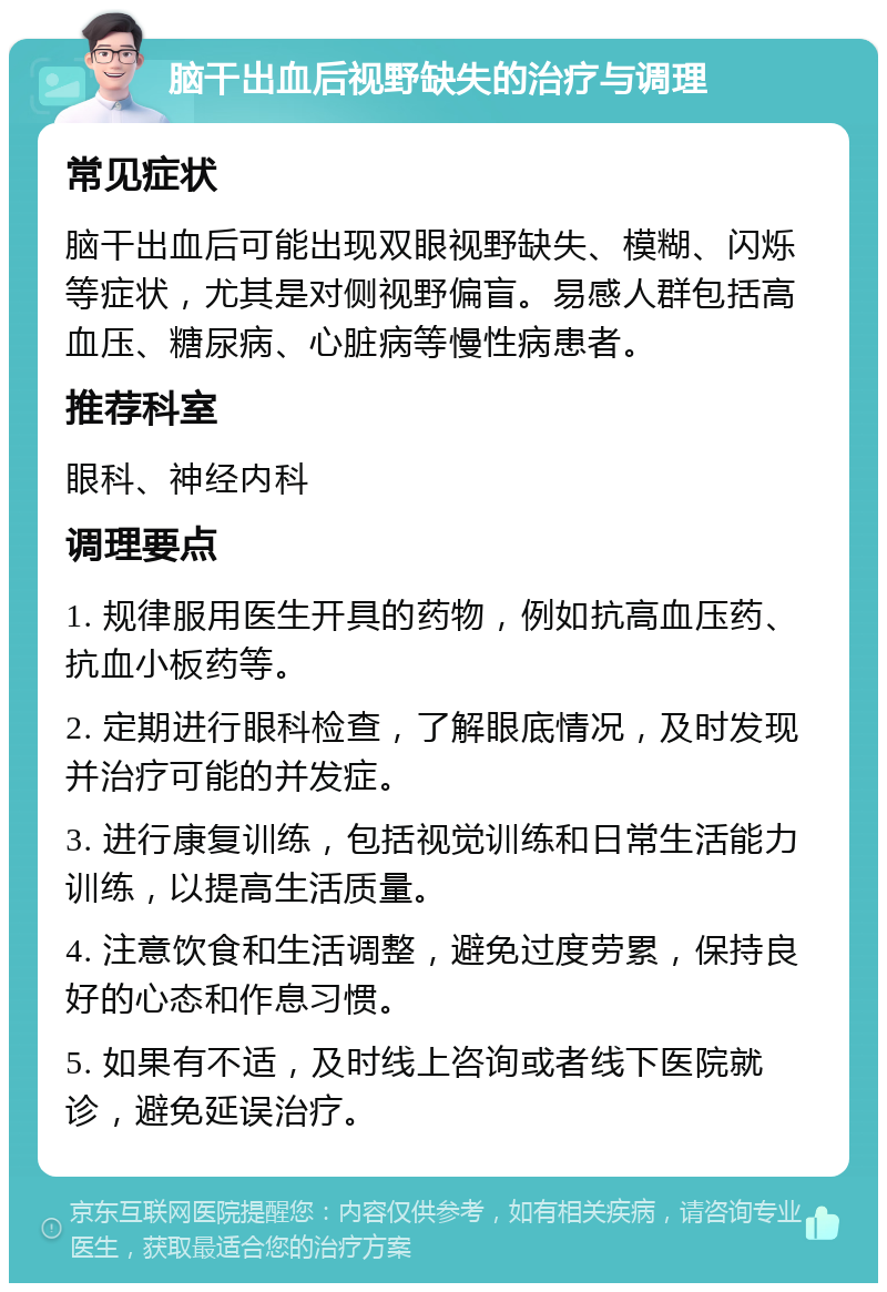 脑干出血后视野缺失的治疗与调理 常见症状 脑干出血后可能出现双眼视野缺失、模糊、闪烁等症状，尤其是对侧视野偏盲。易感人群包括高血压、糖尿病、心脏病等慢性病患者。 推荐科室 眼科、神经内科 调理要点 1. 规律服用医生开具的药物，例如抗高血压药、抗血小板药等。 2. 定期进行眼科检查，了解眼底情况，及时发现并治疗可能的并发症。 3. 进行康复训练，包括视觉训练和日常生活能力训练，以提高生活质量。 4. 注意饮食和生活调整，避免过度劳累，保持良好的心态和作息习惯。 5. 如果有不适，及时线上咨询或者线下医院就诊，避免延误治疗。