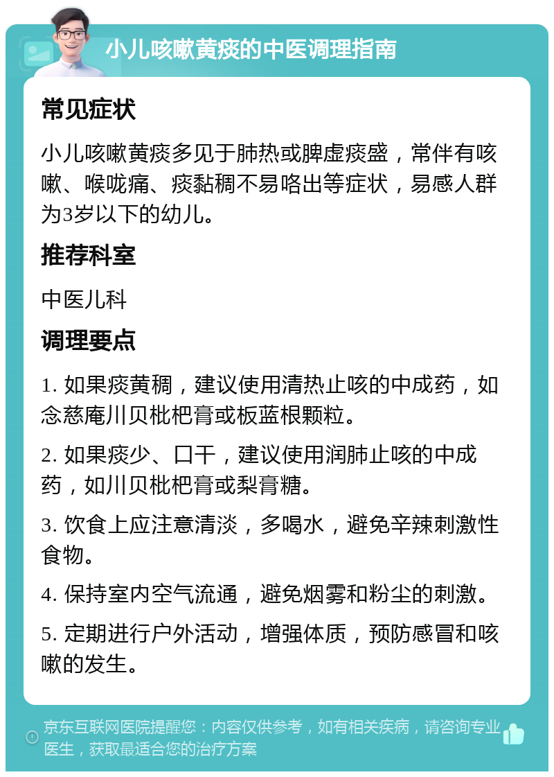 小儿咳嗽黄痰的中医调理指南 常见症状 小儿咳嗽黄痰多见于肺热或脾虚痰盛，常伴有咳嗽、喉咙痛、痰黏稠不易咯出等症状，易感人群为3岁以下的幼儿。 推荐科室 中医儿科 调理要点 1. 如果痰黄稠，建议使用清热止咳的中成药，如念慈庵川贝枇杷膏或板蓝根颗粒。 2. 如果痰少、口干，建议使用润肺止咳的中成药，如川贝枇杷膏或梨膏糖。 3. 饮食上应注意清淡，多喝水，避免辛辣刺激性食物。 4. 保持室内空气流通，避免烟雾和粉尘的刺激。 5. 定期进行户外活动，增强体质，预防感冒和咳嗽的发生。