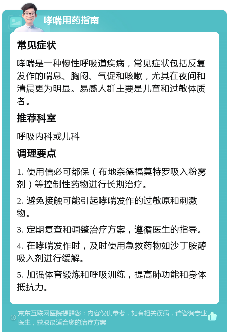 哮喘用药指南 常见症状 哮喘是一种慢性呼吸道疾病，常见症状包括反复发作的喘息、胸闷、气促和咳嗽，尤其在夜间和清晨更为明显。易感人群主要是儿童和过敏体质者。 推荐科室 呼吸内科或儿科 调理要点 1. 使用信必可都保（布地奈德福莫特罗吸入粉雾剂）等控制性药物进行长期治疗。 2. 避免接触可能引起哮喘发作的过敏原和刺激物。 3. 定期复查和调整治疗方案，遵循医生的指导。 4. 在哮喘发作时，及时使用急救药物如沙丁胺醇吸入剂进行缓解。 5. 加强体育锻炼和呼吸训练，提高肺功能和身体抵抗力。