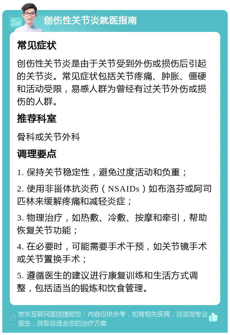 创伤性关节炎就医指南 常见症状 创伤性关节炎是由于关节受到外伤或损伤后引起的关节炎。常见症状包括关节疼痛、肿胀、僵硬和活动受限，易感人群为曾经有过关节外伤或损伤的人群。 推荐科室 骨科或关节外科 调理要点 1. 保持关节稳定性，避免过度活动和负重； 2. 使用非甾体抗炎药（NSAIDs）如布洛芬或阿司匹林来缓解疼痛和减轻炎症； 3. 物理治疗，如热敷、冷敷、按摩和牵引，帮助恢复关节功能； 4. 在必要时，可能需要手术干预，如关节镜手术或关节置换手术； 5. 遵循医生的建议进行康复训练和生活方式调整，包括适当的锻炼和饮食管理。