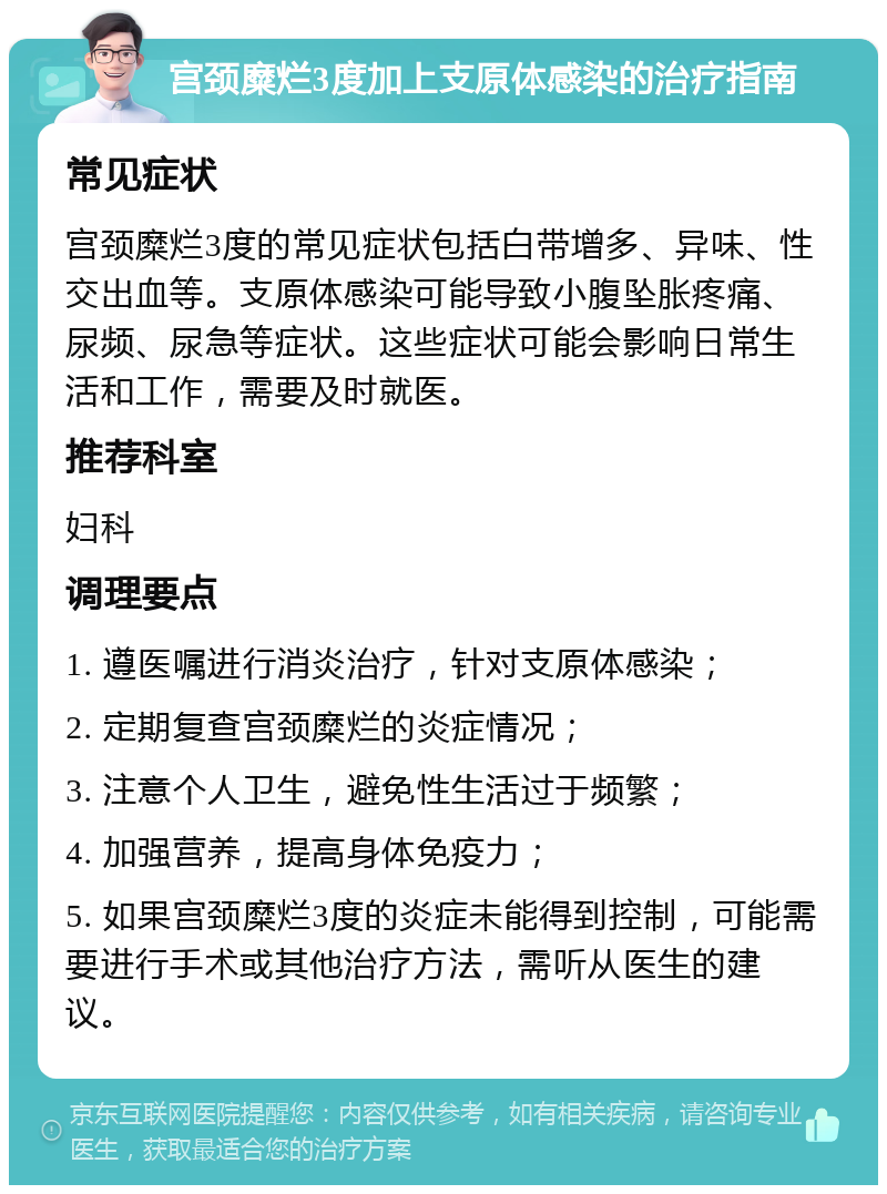 宫颈糜烂3度加上支原体感染的治疗指南 常见症状 宫颈糜烂3度的常见症状包括白带增多、异味、性交出血等。支原体感染可能导致小腹坠胀疼痛、尿频、尿急等症状。这些症状可能会影响日常生活和工作，需要及时就医。 推荐科室 妇科 调理要点 1. 遵医嘱进行消炎治疗，针对支原体感染； 2. 定期复查宫颈糜烂的炎症情况； 3. 注意个人卫生，避免性生活过于频繁； 4. 加强营养，提高身体免疫力； 5. 如果宫颈糜烂3度的炎症未能得到控制，可能需要进行手术或其他治疗方法，需听从医生的建议。