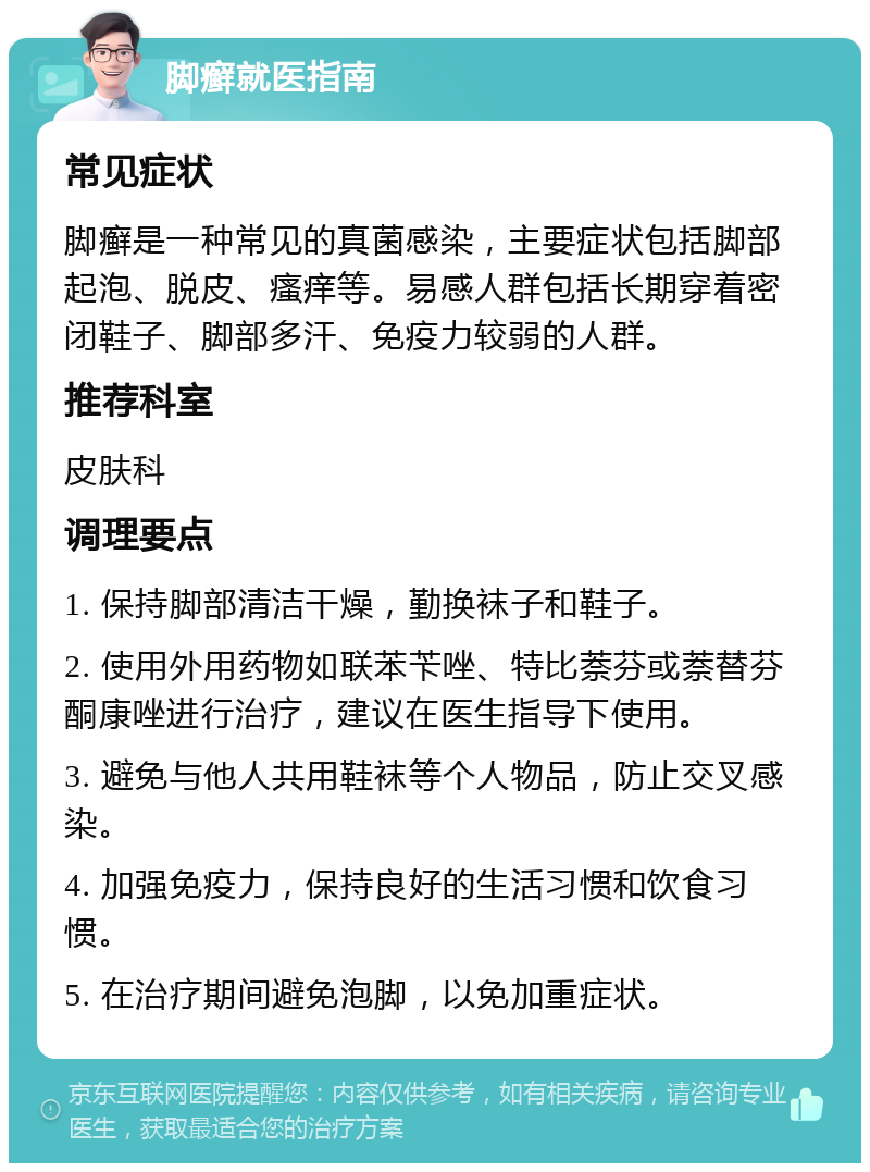 脚癣就医指南 常见症状 脚癣是一种常见的真菌感染，主要症状包括脚部起泡、脱皮、瘙痒等。易感人群包括长期穿着密闭鞋子、脚部多汗、免疫力较弱的人群。 推荐科室 皮肤科 调理要点 1. 保持脚部清洁干燥，勤换袜子和鞋子。 2. 使用外用药物如联苯苄唑、特比萘芬或萘替芬酮康唑进行治疗，建议在医生指导下使用。 3. 避免与他人共用鞋袜等个人物品，防止交叉感染。 4. 加强免疫力，保持良好的生活习惯和饮食习惯。 5. 在治疗期间避免泡脚，以免加重症状。