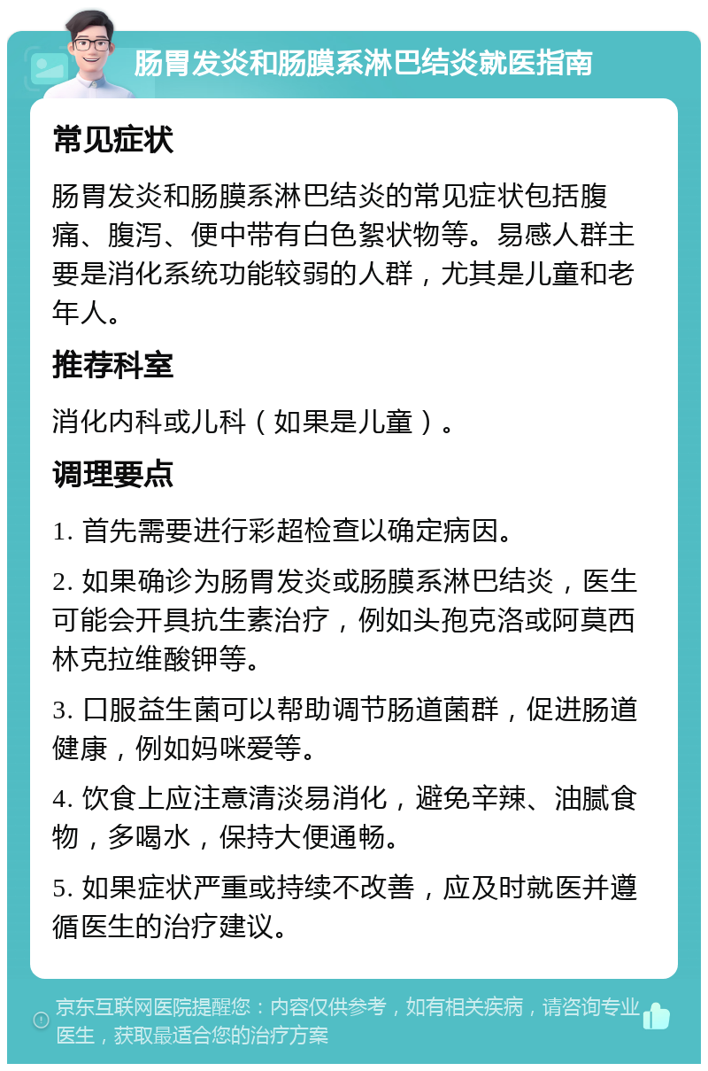 肠胃发炎和肠膜系淋巴结炎就医指南 常见症状 肠胃发炎和肠膜系淋巴结炎的常见症状包括腹痛、腹泻、便中带有白色絮状物等。易感人群主要是消化系统功能较弱的人群，尤其是儿童和老年人。 推荐科室 消化内科或儿科（如果是儿童）。 调理要点 1. 首先需要进行彩超检查以确定病因。 2. 如果确诊为肠胃发炎或肠膜系淋巴结炎，医生可能会开具抗生素治疗，例如头孢克洛或阿莫西林克拉维酸钾等。 3. 口服益生菌可以帮助调节肠道菌群，促进肠道健康，例如妈咪爱等。 4. 饮食上应注意清淡易消化，避免辛辣、油腻食物，多喝水，保持大便通畅。 5. 如果症状严重或持续不改善，应及时就医并遵循医生的治疗建议。