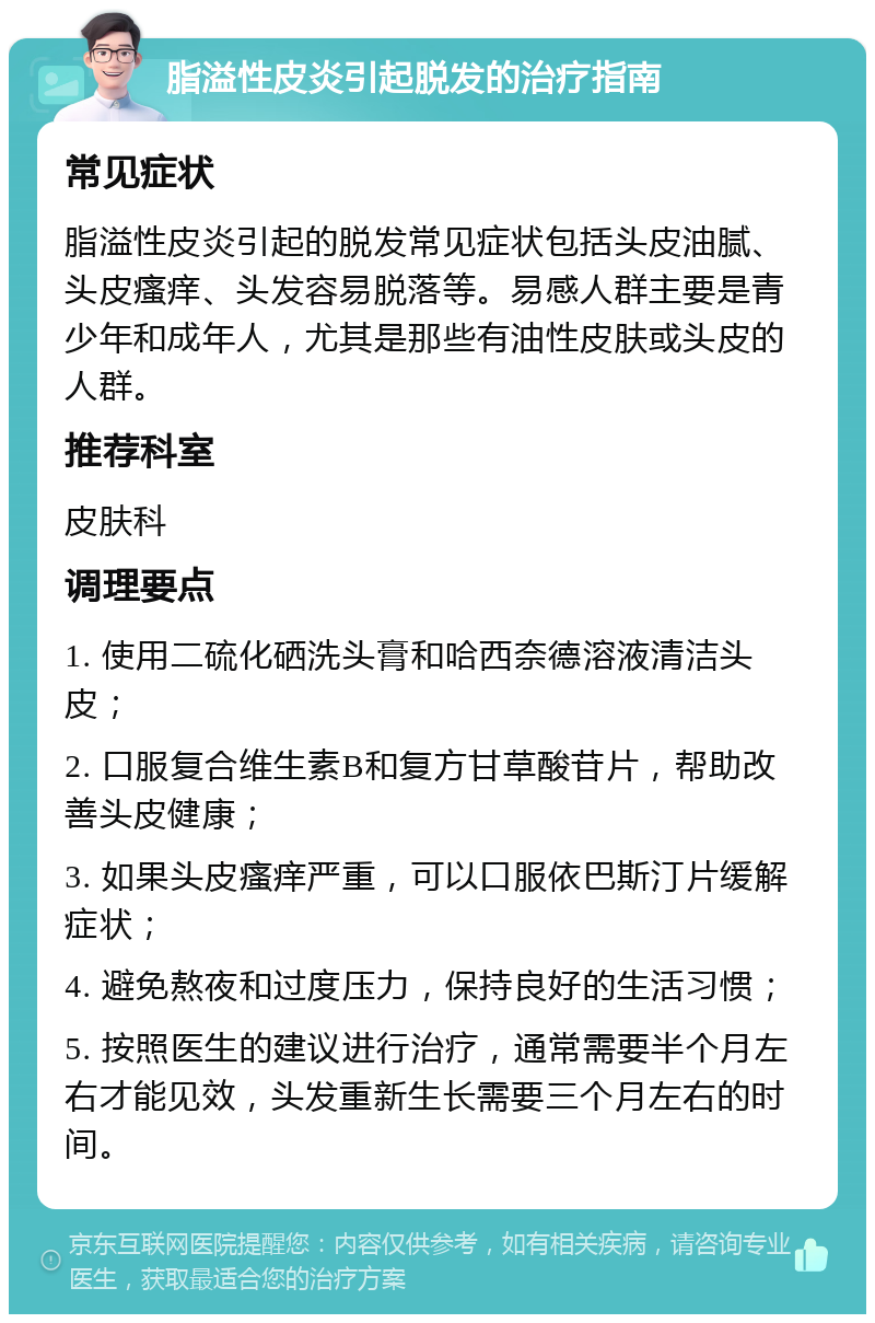 脂溢性皮炎引起脱发的治疗指南 常见症状 脂溢性皮炎引起的脱发常见症状包括头皮油腻、头皮瘙痒、头发容易脱落等。易感人群主要是青少年和成年人，尤其是那些有油性皮肤或头皮的人群。 推荐科室 皮肤科 调理要点 1. 使用二硫化硒洗头膏和哈西奈德溶液清洁头皮； 2. 口服复合维生素B和复方甘草酸苷片，帮助改善头皮健康； 3. 如果头皮瘙痒严重，可以口服依巴斯汀片缓解症状； 4. 避免熬夜和过度压力，保持良好的生活习惯； 5. 按照医生的建议进行治疗，通常需要半个月左右才能见效，头发重新生长需要三个月左右的时间。