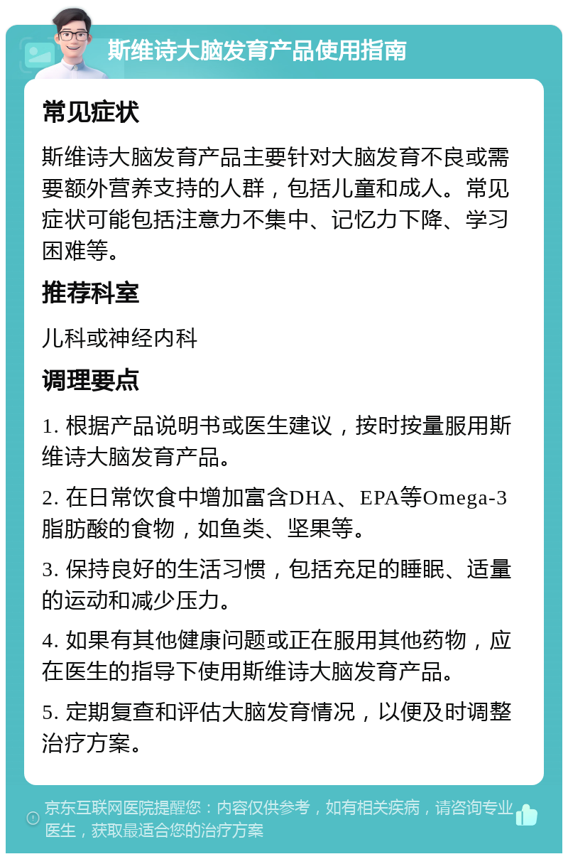 斯维诗大脑发育产品使用指南 常见症状 斯维诗大脑发育产品主要针对大脑发育不良或需要额外营养支持的人群，包括儿童和成人。常见症状可能包括注意力不集中、记忆力下降、学习困难等。 推荐科室 儿科或神经内科 调理要点 1. 根据产品说明书或医生建议，按时按量服用斯维诗大脑发育产品。 2. 在日常饮食中增加富含DHA、EPA等Omega-3脂肪酸的食物，如鱼类、坚果等。 3. 保持良好的生活习惯，包括充足的睡眠、适量的运动和减少压力。 4. 如果有其他健康问题或正在服用其他药物，应在医生的指导下使用斯维诗大脑发育产品。 5. 定期复查和评估大脑发育情况，以便及时调整治疗方案。