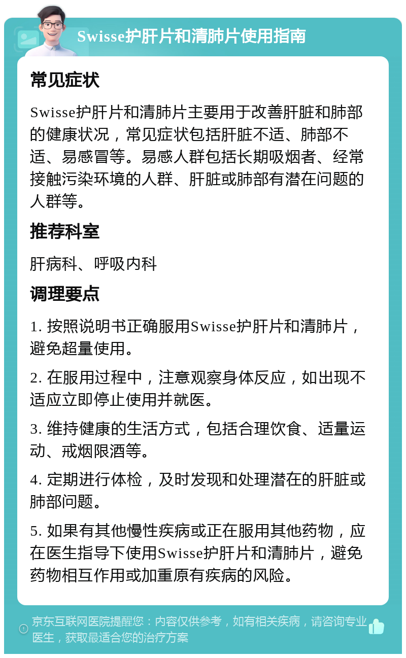 Swisse护肝片和清肺片使用指南 常见症状 Swisse护肝片和清肺片主要用于改善肝脏和肺部的健康状况，常见症状包括肝脏不适、肺部不适、易感冒等。易感人群包括长期吸烟者、经常接触污染环境的人群、肝脏或肺部有潜在问题的人群等。 推荐科室 肝病科、呼吸内科 调理要点 1. 按照说明书正确服用Swisse护肝片和清肺片，避免超量使用。 2. 在服用过程中，注意观察身体反应，如出现不适应立即停止使用并就医。 3. 维持健康的生活方式，包括合理饮食、适量运动、戒烟限酒等。 4. 定期进行体检，及时发现和处理潜在的肝脏或肺部问题。 5. 如果有其他慢性疾病或正在服用其他药物，应在医生指导下使用Swisse护肝片和清肺片，避免药物相互作用或加重原有疾病的风险。