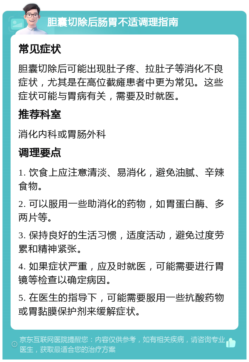 胆囊切除后肠胃不适调理指南 常见症状 胆囊切除后可能出现肚子疼、拉肚子等消化不良症状，尤其是在高位截瘫患者中更为常见。这些症状可能与胃病有关，需要及时就医。 推荐科室 消化内科或胃肠外科 调理要点 1. 饮食上应注意清淡、易消化，避免油腻、辛辣食物。 2. 可以服用一些助消化的药物，如胃蛋白酶、多两片等。 3. 保持良好的生活习惯，适度活动，避免过度劳累和精神紧张。 4. 如果症状严重，应及时就医，可能需要进行胃镜等检查以确定病因。 5. 在医生的指导下，可能需要服用一些抗酸药物或胃黏膜保护剂来缓解症状。