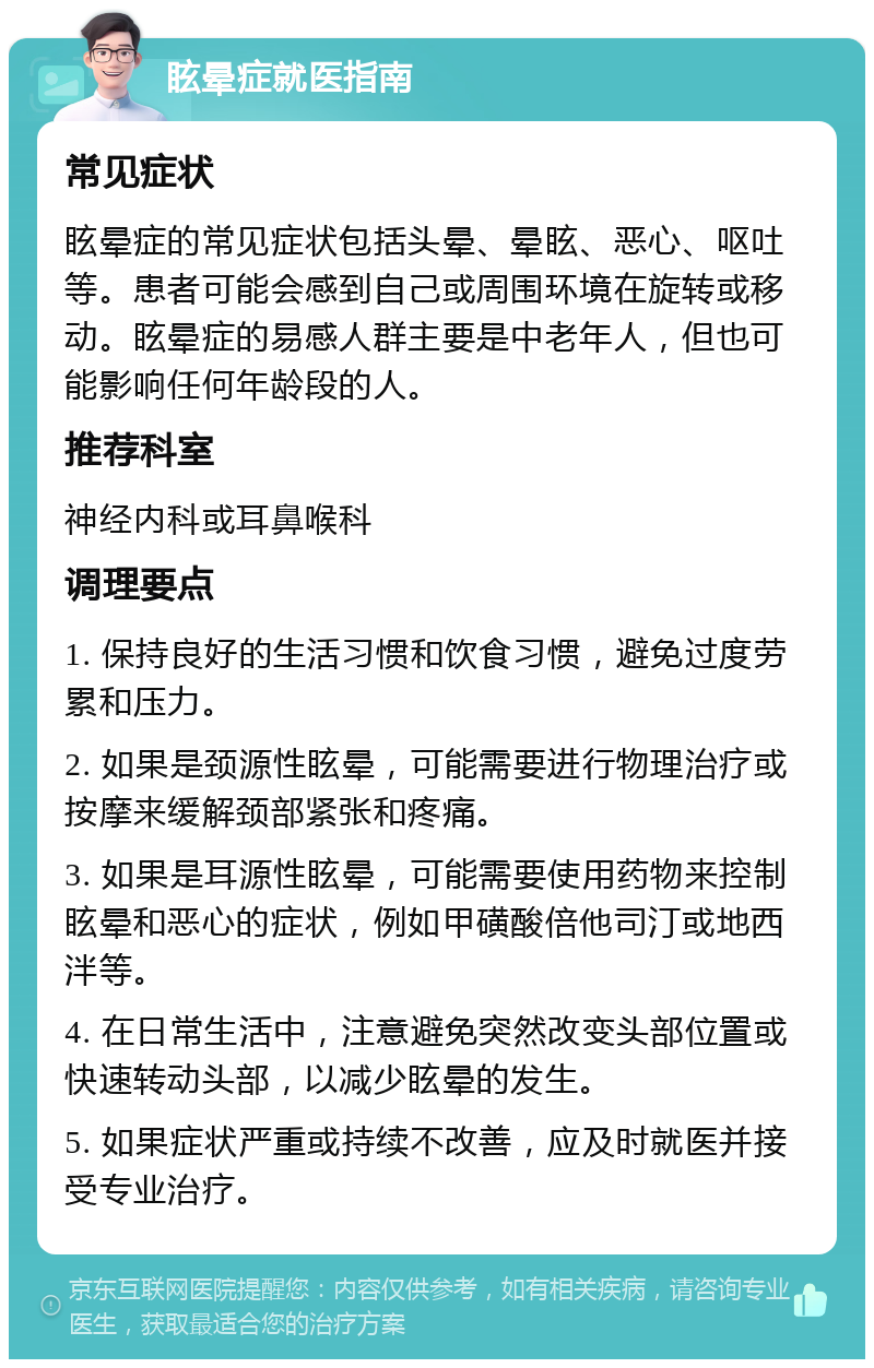 眩晕症就医指南 常见症状 眩晕症的常见症状包括头晕、晕眩、恶心、呕吐等。患者可能会感到自己或周围环境在旋转或移动。眩晕症的易感人群主要是中老年人，但也可能影响任何年龄段的人。 推荐科室 神经内科或耳鼻喉科 调理要点 1. 保持良好的生活习惯和饮食习惯，避免过度劳累和压力。 2. 如果是颈源性眩晕，可能需要进行物理治疗或按摩来缓解颈部紧张和疼痛。 3. 如果是耳源性眩晕，可能需要使用药物来控制眩晕和恶心的症状，例如甲磺酸倍他司汀或地西泮等。 4. 在日常生活中，注意避免突然改变头部位置或快速转动头部，以减少眩晕的发生。 5. 如果症状严重或持续不改善，应及时就医并接受专业治疗。