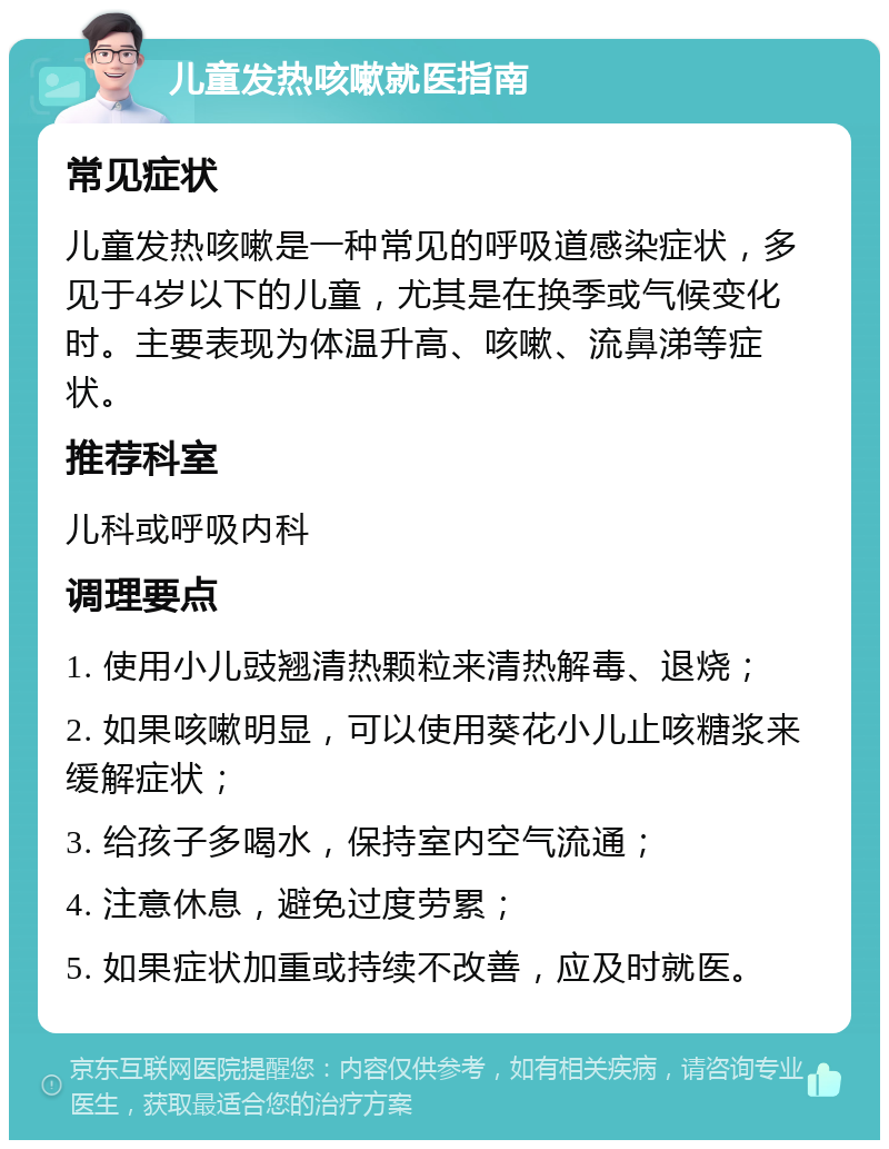 儿童发热咳嗽就医指南 常见症状 儿童发热咳嗽是一种常见的呼吸道感染症状，多见于4岁以下的儿童，尤其是在换季或气候变化时。主要表现为体温升高、咳嗽、流鼻涕等症状。 推荐科室 儿科或呼吸内科 调理要点 1. 使用小儿豉翘清热颗粒来清热解毒、退烧； 2. 如果咳嗽明显，可以使用葵花小儿止咳糖浆来缓解症状； 3. 给孩子多喝水，保持室内空气流通； 4. 注意休息，避免过度劳累； 5. 如果症状加重或持续不改善，应及时就医。