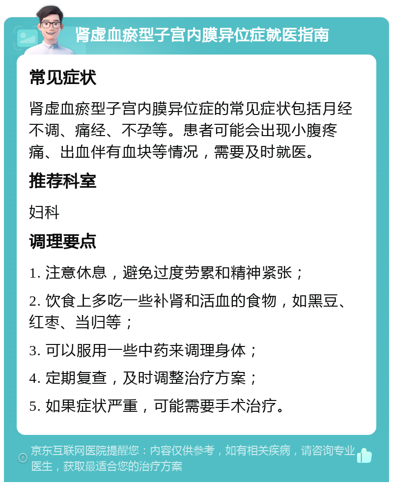 肾虚血瘀型子宫内膜异位症就医指南 常见症状 肾虚血瘀型子宫内膜异位症的常见症状包括月经不调、痛经、不孕等。患者可能会出现小腹疼痛、出血伴有血块等情况，需要及时就医。 推荐科室 妇科 调理要点 1. 注意休息，避免过度劳累和精神紧张； 2. 饮食上多吃一些补肾和活血的食物，如黑豆、红枣、当归等； 3. 可以服用一些中药来调理身体； 4. 定期复查，及时调整治疗方案； 5. 如果症状严重，可能需要手术治疗。