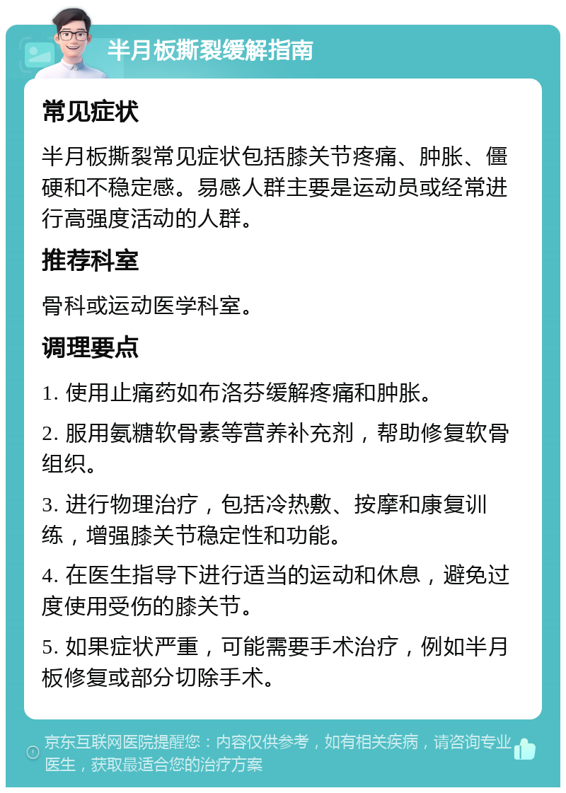 半月板撕裂缓解指南 常见症状 半月板撕裂常见症状包括膝关节疼痛、肿胀、僵硬和不稳定感。易感人群主要是运动员或经常进行高强度活动的人群。 推荐科室 骨科或运动医学科室。 调理要点 1. 使用止痛药如布洛芬缓解疼痛和肿胀。 2. 服用氨糖软骨素等营养补充剂，帮助修复软骨组织。 3. 进行物理治疗，包括冷热敷、按摩和康复训练，增强膝关节稳定性和功能。 4. 在医生指导下进行适当的运动和休息，避免过度使用受伤的膝关节。 5. 如果症状严重，可能需要手术治疗，例如半月板修复或部分切除手术。