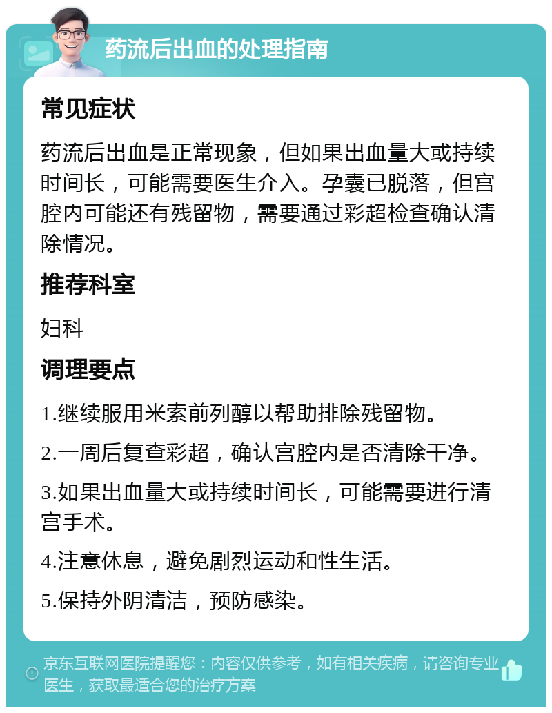 药流后出血的处理指南 常见症状 药流后出血是正常现象，但如果出血量大或持续时间长，可能需要医生介入。孕囊已脱落，但宫腔内可能还有残留物，需要通过彩超检查确认清除情况。 推荐科室 妇科 调理要点 1.继续服用米索前列醇以帮助排除残留物。 2.一周后复查彩超，确认宫腔内是否清除干净。 3.如果出血量大或持续时间长，可能需要进行清宫手术。 4.注意休息，避免剧烈运动和性生活。 5.保持外阴清洁，预防感染。