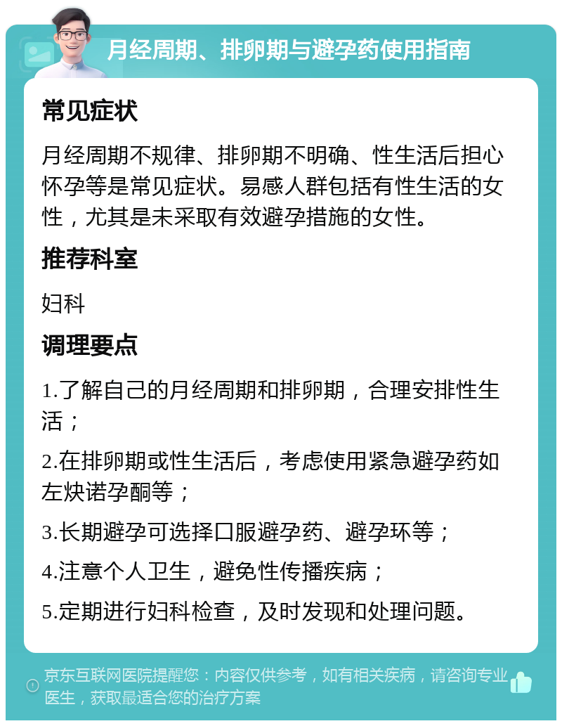 月经周期、排卵期与避孕药使用指南 常见症状 月经周期不规律、排卵期不明确、性生活后担心怀孕等是常见症状。易感人群包括有性生活的女性，尤其是未采取有效避孕措施的女性。 推荐科室 妇科 调理要点 1.了解自己的月经周期和排卵期，合理安排性生活； 2.在排卵期或性生活后，考虑使用紧急避孕药如左炔诺孕酮等； 3.长期避孕可选择口服避孕药、避孕环等； 4.注意个人卫生，避免性传播疾病； 5.定期进行妇科检查，及时发现和处理问题。