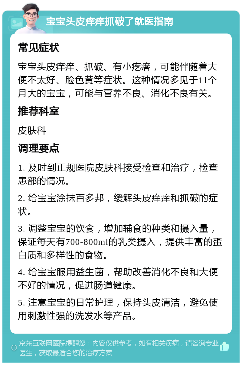 宝宝头皮痒痒抓破了就医指南 常见症状 宝宝头皮痒痒、抓破、有小疙瘩，可能伴随着大便不太好、脸色黄等症状。这种情况多见于11个月大的宝宝，可能与营养不良、消化不良有关。 推荐科室 皮肤科 调理要点 1. 及时到正规医院皮肤科接受检查和治疗，检查患部的情况。 2. 给宝宝涂抹百多邦，缓解头皮痒痒和抓破的症状。 3. 调整宝宝的饮食，增加辅食的种类和摄入量，保证每天有700-800ml的乳类摄入，提供丰富的蛋白质和多样性的食物。 4. 给宝宝服用益生菌，帮助改善消化不良和大便不好的情况，促进肠道健康。 5. 注意宝宝的日常护理，保持头皮清洁，避免使用刺激性强的洗发水等产品。