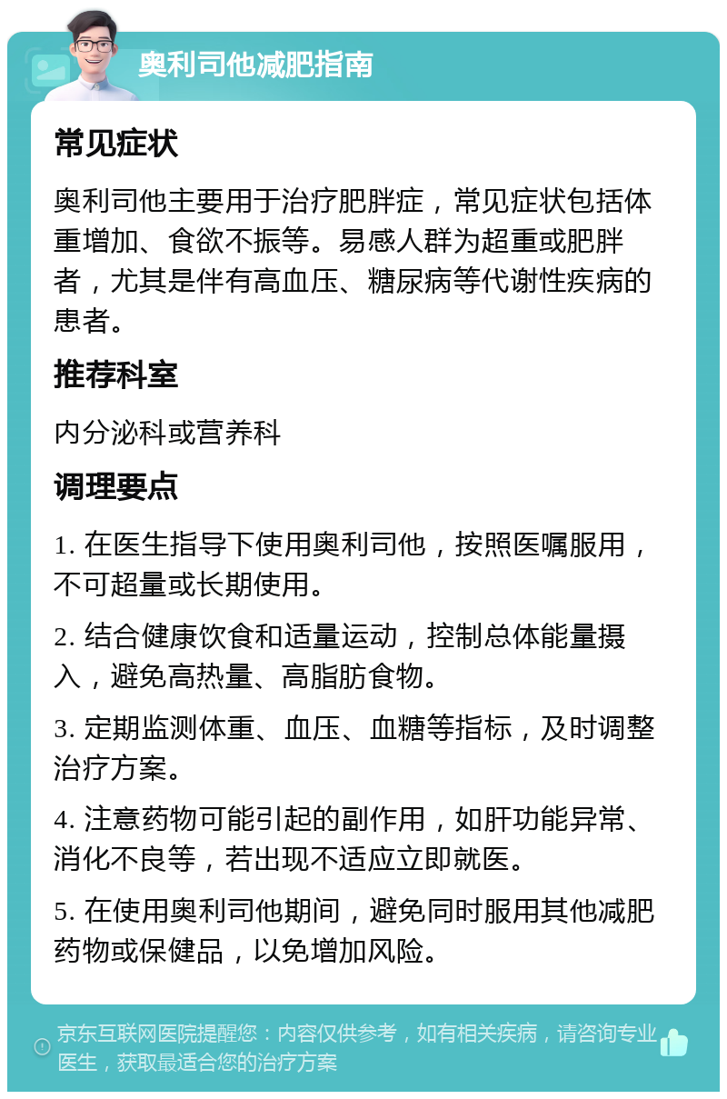 奥利司他减肥指南 常见症状 奥利司他主要用于治疗肥胖症，常见症状包括体重增加、食欲不振等。易感人群为超重或肥胖者，尤其是伴有高血压、糖尿病等代谢性疾病的患者。 推荐科室 内分泌科或营养科 调理要点 1. 在医生指导下使用奥利司他，按照医嘱服用，不可超量或长期使用。 2. 结合健康饮食和适量运动，控制总体能量摄入，避免高热量、高脂肪食物。 3. 定期监测体重、血压、血糖等指标，及时调整治疗方案。 4. 注意药物可能引起的副作用，如肝功能异常、消化不良等，若出现不适应立即就医。 5. 在使用奥利司他期间，避免同时服用其他减肥药物或保健品，以免增加风险。