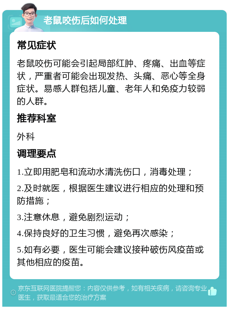 老鼠咬伤后如何处理 常见症状 老鼠咬伤可能会引起局部红肿、疼痛、出血等症状，严重者可能会出现发热、头痛、恶心等全身症状。易感人群包括儿童、老年人和免疫力较弱的人群。 推荐科室 外科 调理要点 1.立即用肥皂和流动水清洗伤口，消毒处理； 2.及时就医，根据医生建议进行相应的处理和预防措施； 3.注意休息，避免剧烈运动； 4.保持良好的卫生习惯，避免再次感染； 5.如有必要，医生可能会建议接种破伤风疫苗或其他相应的疫苗。